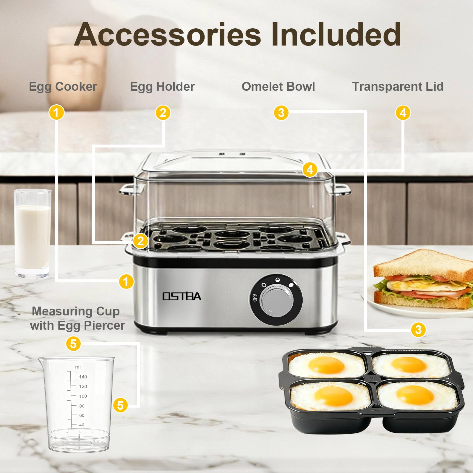Accessories Included

1. Egg Cooker
2. Egg Holder
3. Omelet Bowl
4. Transparent Lid
5. Measuring Cup with Egg Piercer

OSTBA