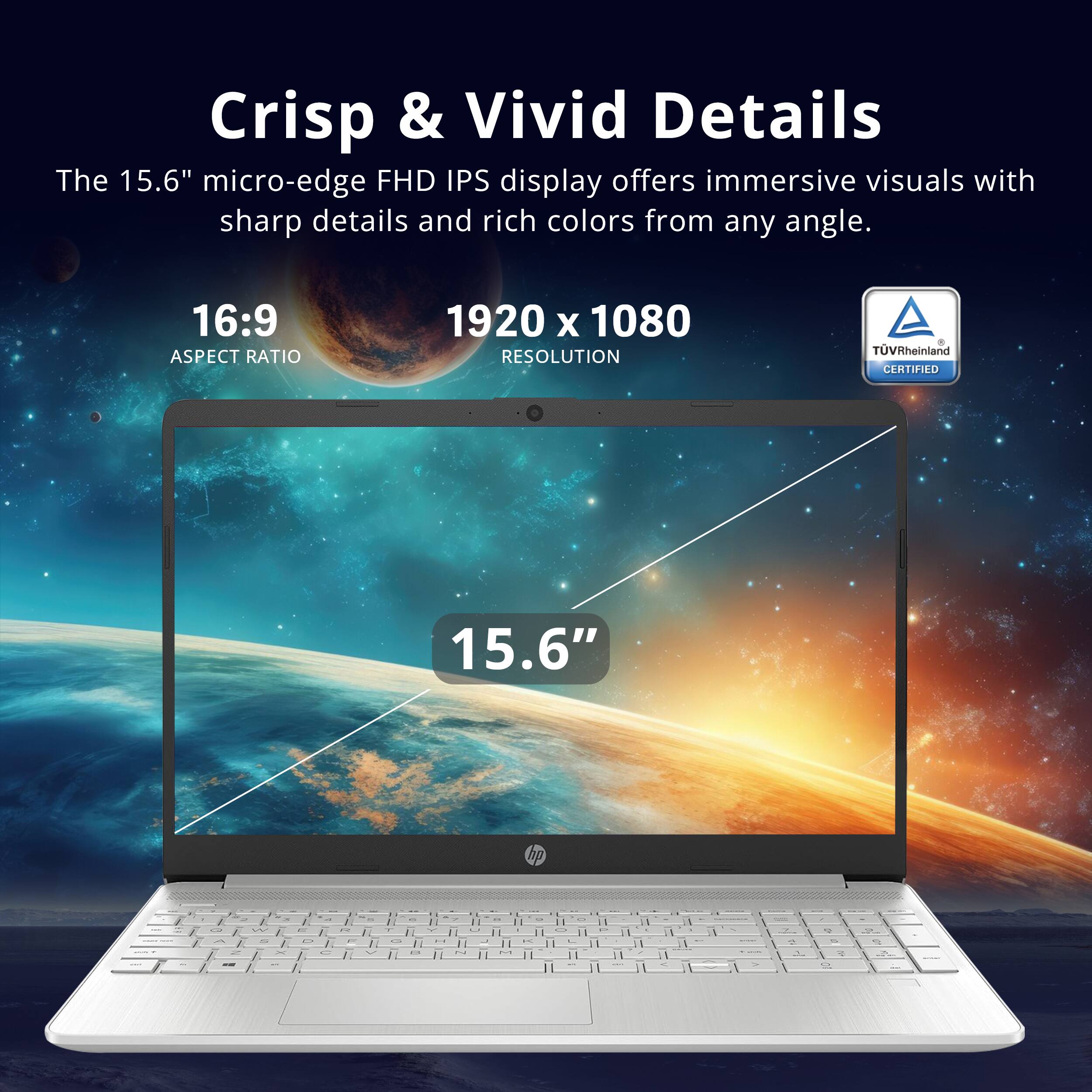Crisp & Vivid Details

The 15.6" micro-edge FHD IPS display offers immersive visuals with sharp details and rich colors from any angle.

16:9 ASPECT RATIO

1920 x 1080 RESOLUTION

15.6"

TÜV Rheinland CERTIFIED