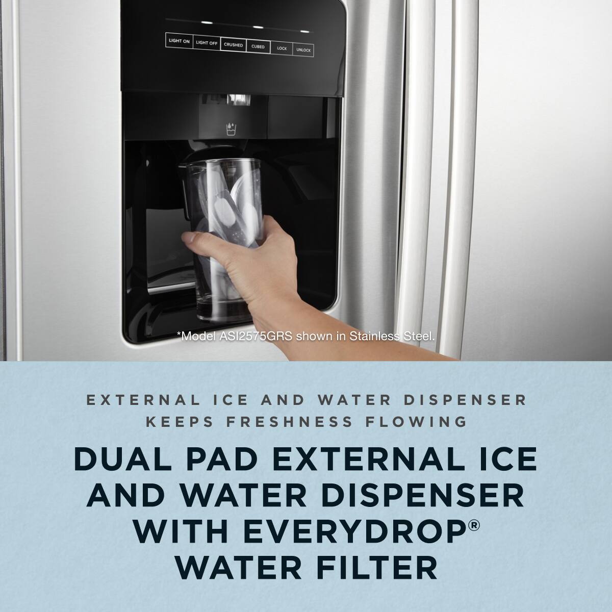Model ASI2575GRS shown in Stainless Steel.

External Ice and Water Dispenser Keeps Freshness Flowing

Dual Pad External Ice and Water Dispenser with Everydrop® Water Filter