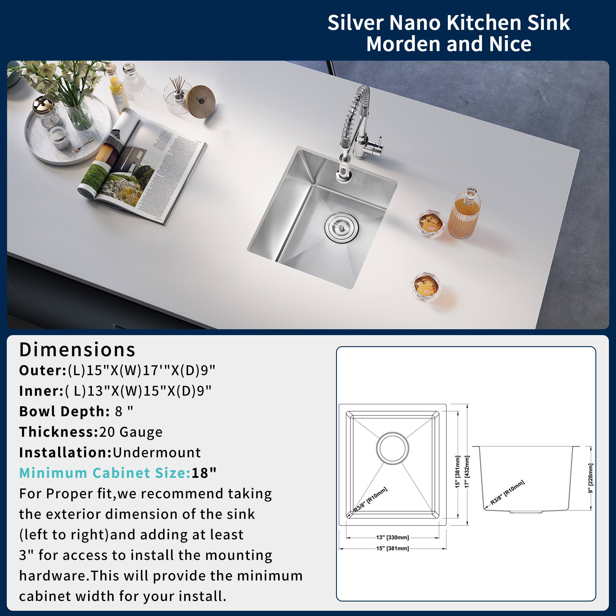 Silver Nano Kitchen Sink  
Modern and Nice

Dimensions  
Outer: (L)15" x (W)17" x (D)9"  
Inner: (L)13" x (W)15" x (D)9"  
Bowl Depth: 8"  
Thickness: 20 Gauge  
Installation: Undermount  
Minimum Cabinet Size: 18"

For proper fit, we recommend taking the exterior dimension of the sink (left to right) and adding at least 3" for access to install the mounting hardware. This will provide the minimum cabinet width for your install.