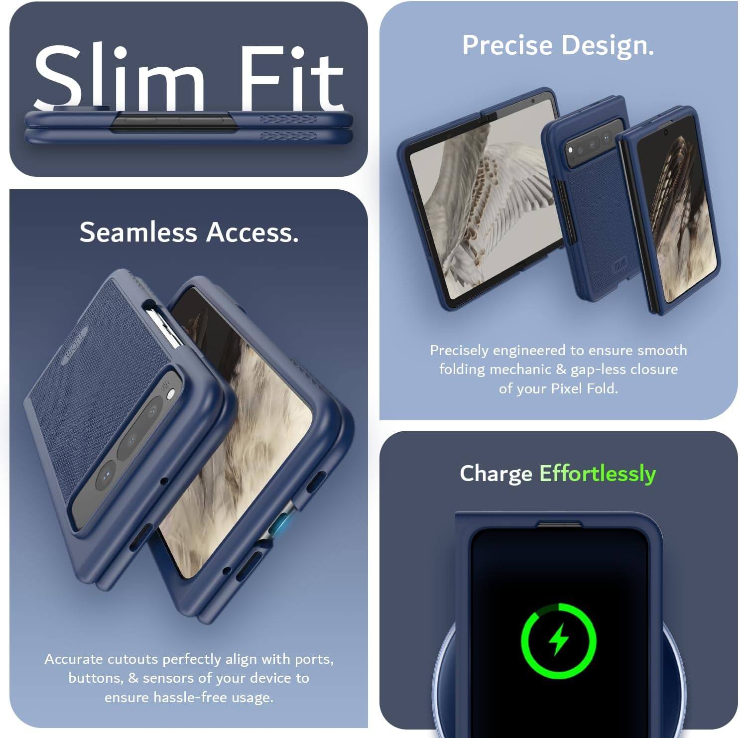 Sure, here is the corrected and grouped text:

---

**Slim Fit**

**Seamless Access.**

Precisely engineered to ensure smooth folding mechanic & gap-less closure of your Pixel Fold.

**Precise Design.**

Accurate cutouts perfectly align with ports, buttons, & sensors of your device to ensure hassle-free usage.

**Charge Effortlessly**

---