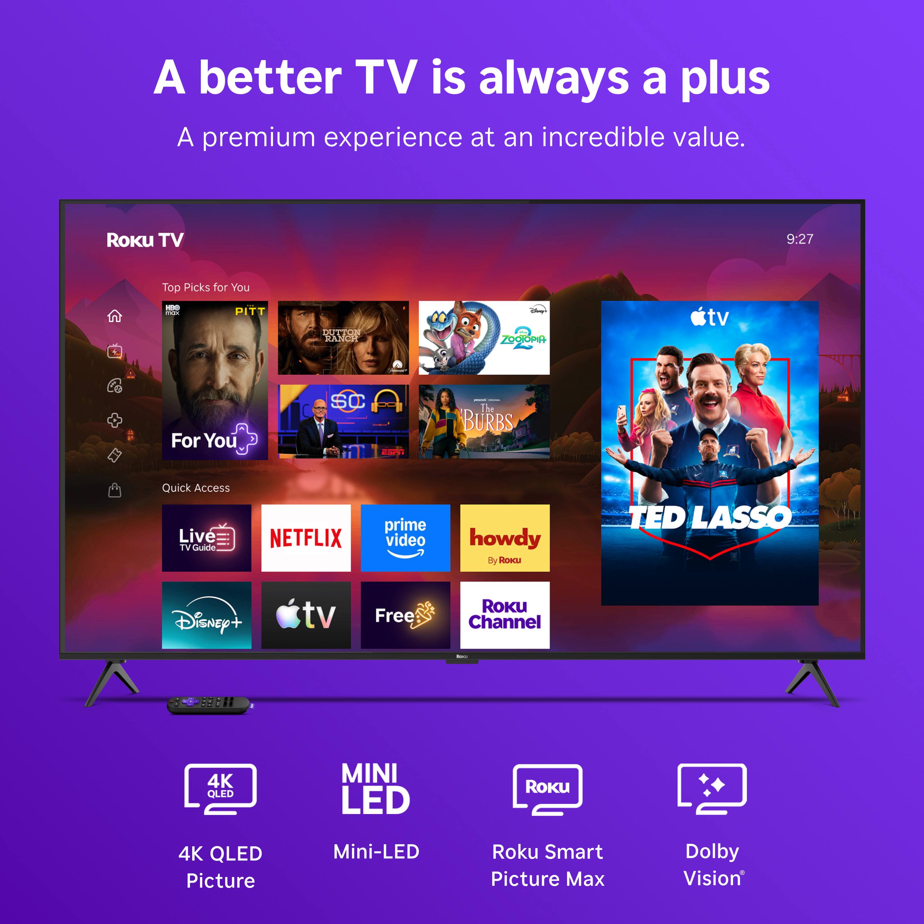 A better TV is always a plus  
A premium experience at an incredible value.

Roku TV  
9:27  
Top Picks for You  
TOX  
- PITT  
DUTTON RANCH  
Days ZOOIOPIA  
tv  
For You  
SC  
- - The BURBS  
Quick Access Live TV Guide  
NETFLIX  
prime video  
howdy By ROKU  
TED LASSO  
Disney+  
tv  
Free  
Roku Channel  
Ince  
99811  
4K QLED  
MINI LED  
Roku  
4K QLED Picture  
Mini-LED  
Roku Smart Picture Max  
Dolby Vision
