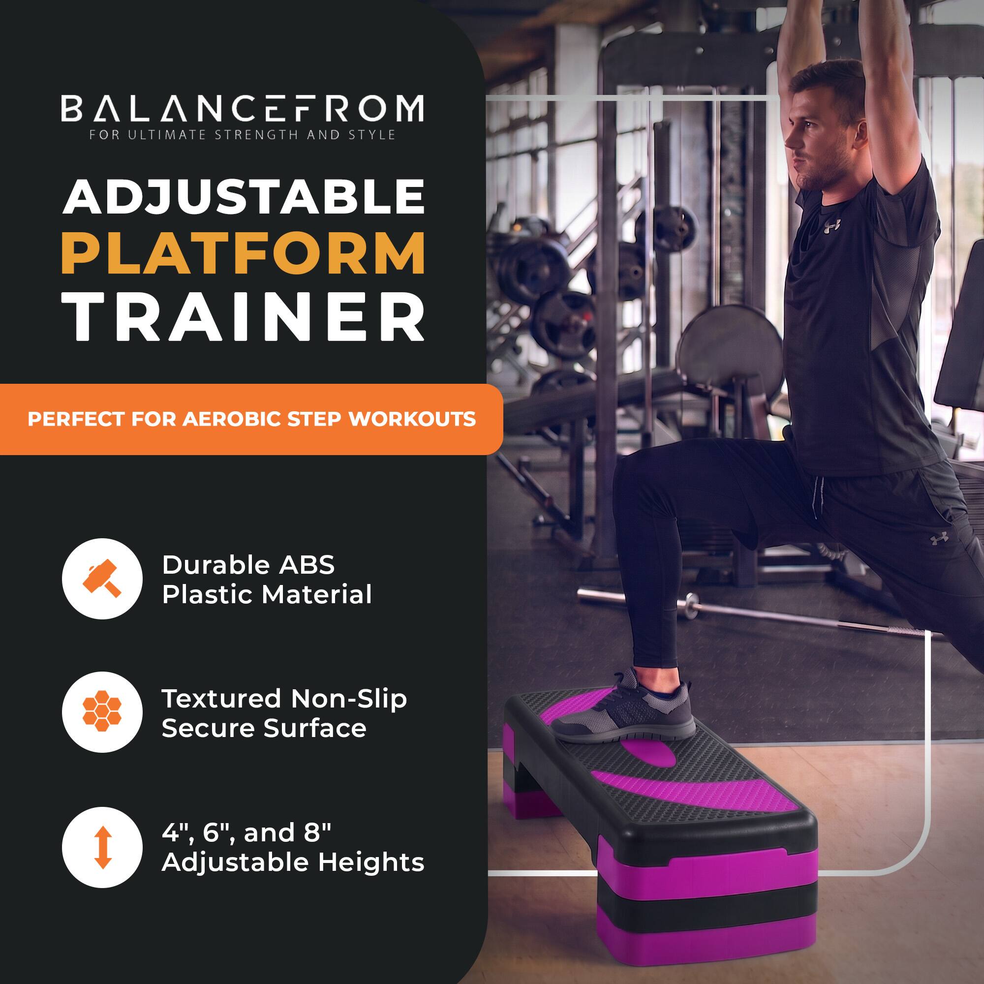 BALANCEFROM  
FOR ULTIMATE STRENGTH AND STYLE

ADJUSTABLE PLATFORM TRAINER

PERFECT FOR AEROBIC STEP WORKOUTS

- Durable ABS Plastic Material
- Textured Non-Slip Secure Surface
- 4", 6", and 8" Adjustable Heights