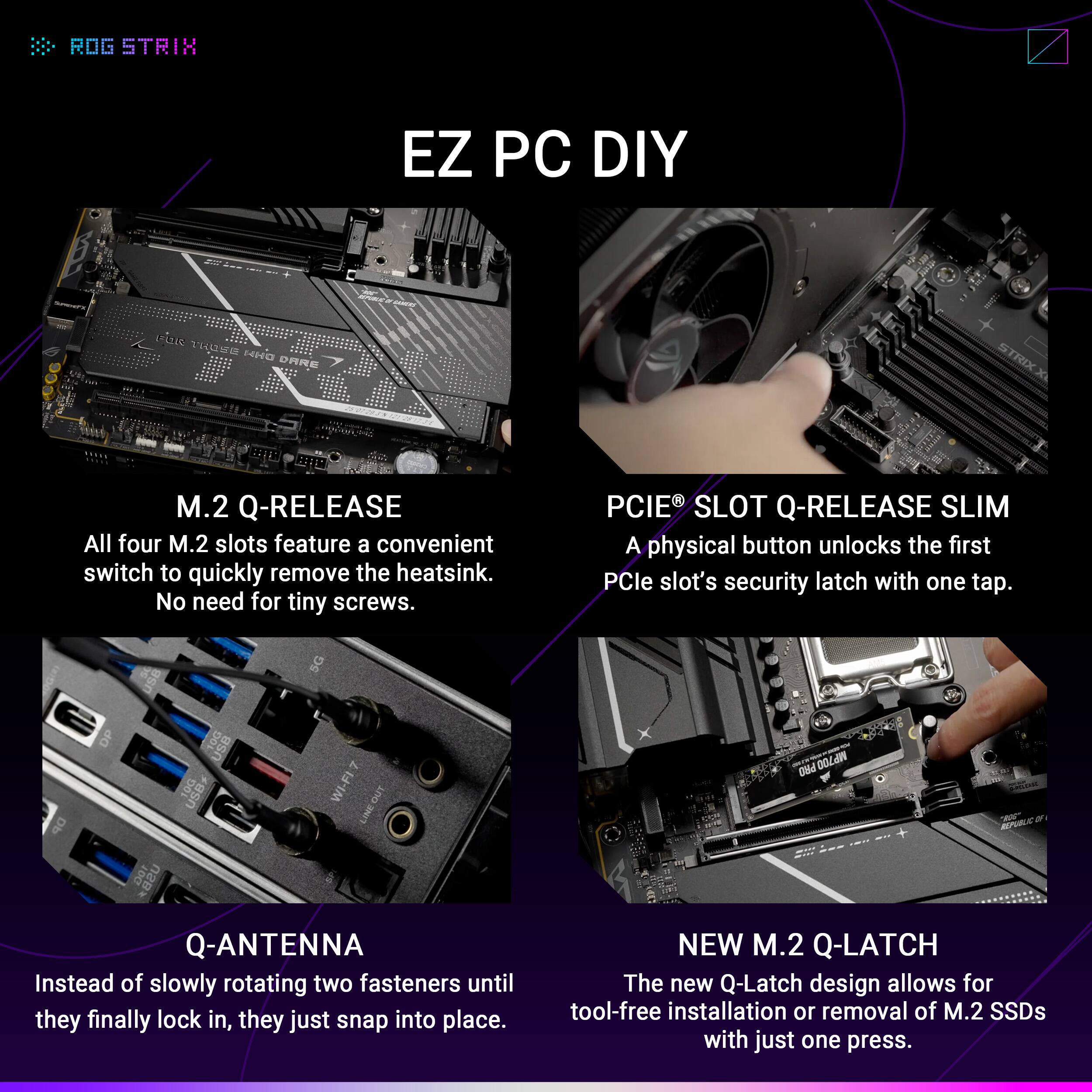 **ROG STRIX**

**EZ PC DIY**

**M.2 Q-RELEASE**  
All four M.2 slots feature a convenient switch to quickly remove the heatsink. No need for tiny screws.

**Q-ANTENNA**  
Instead of slowly rotating two fasteners until they finally lock in, they just snap into place.

**PCIe® SLOT Q-RELEASE SLIM**  
A physical button unlocks the first PCIe slot's security latch with one tap.

**NEW M.2 Q-LATCH**  
The new Q-Latch design allows for tool-free installation or removal of M.2 SSDs with just one press.