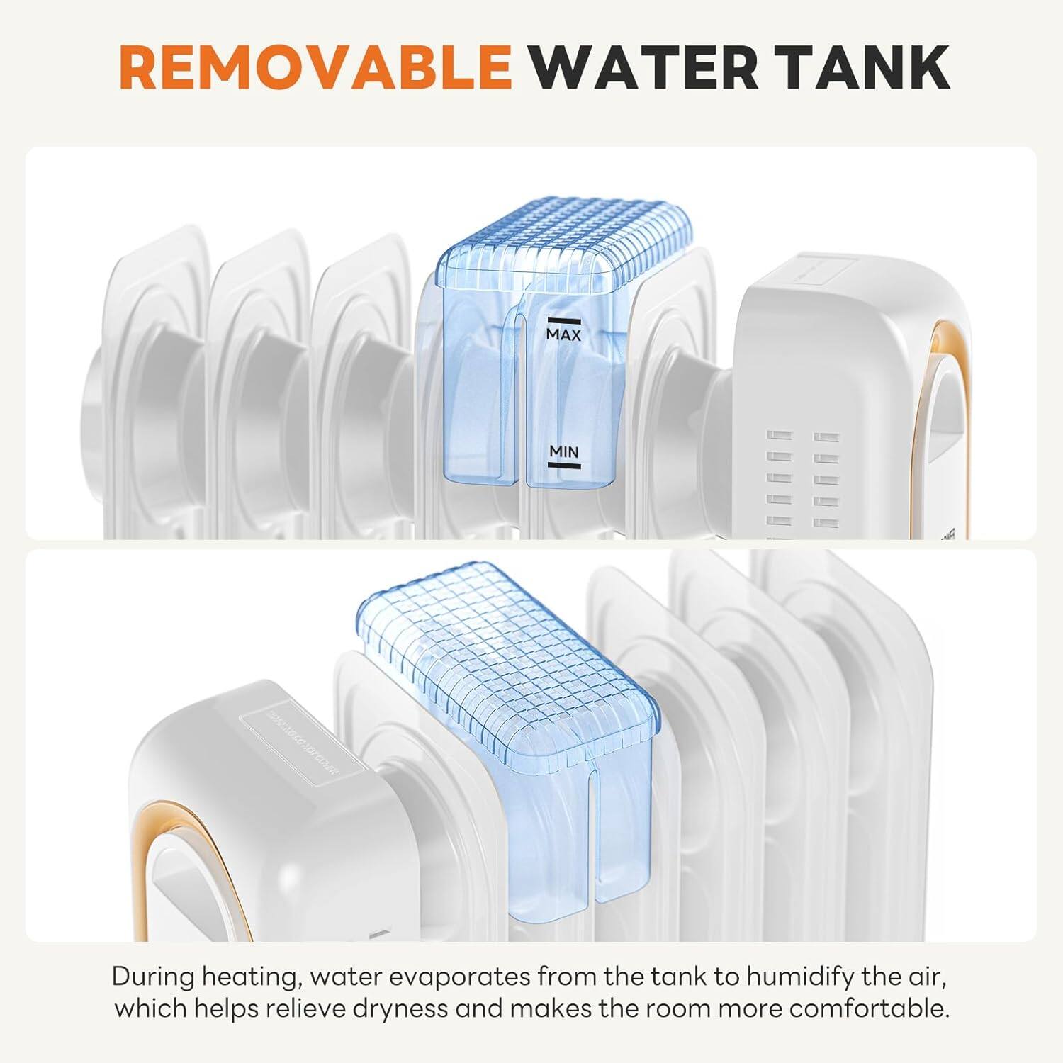 REMOVABLE WATER TANK

During heating, water evaporates from the tank to humidify the air, which helps relieve dryness and makes the room more comfortable.