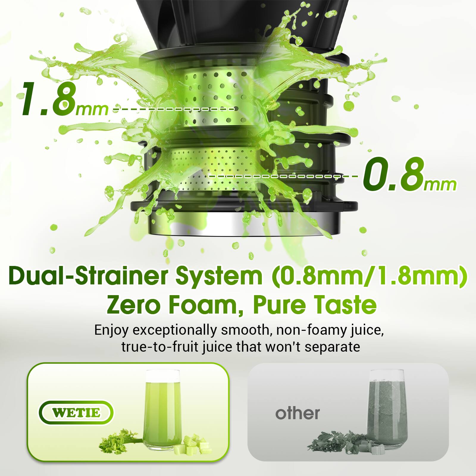1.8mm mm 0.8mm Dual-Strainer System (0.8mm/1.8mm) Zero Foam, Pure Taste

Enjoy exceptionally smooth, non-foamy juice, true-to-fruit juice that won't separate

WETIE