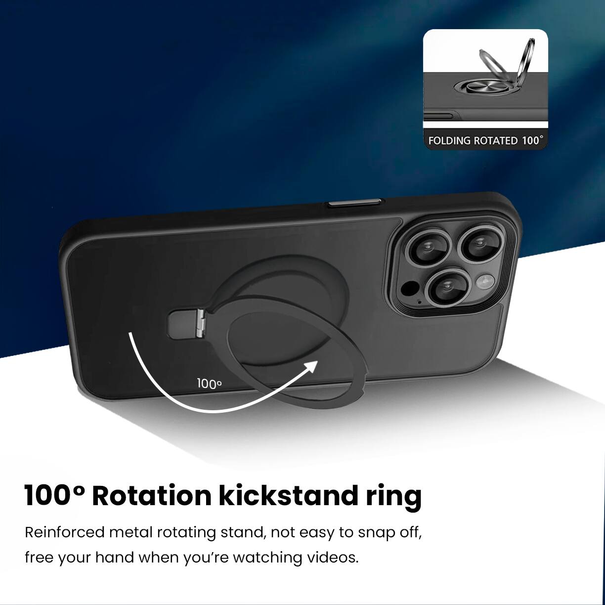 FOLDING ROTATED 100°

100° Rotation kickstand ring

Reinforced metal rotating stand, not easy to snap off, free your hand when you're watching videos.