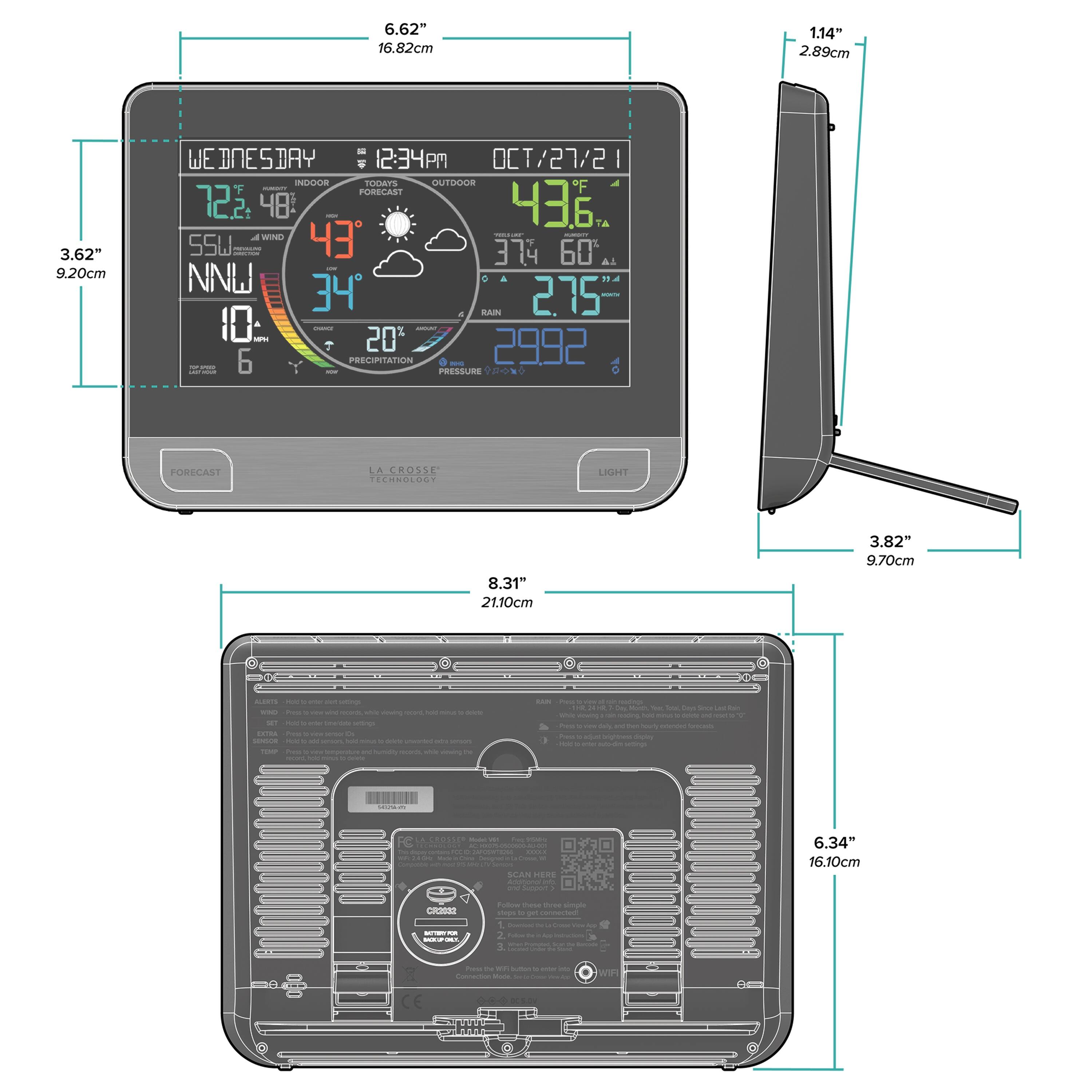6.62" 16.82cm  
1.14" 2.89cm  
3.62" 9.20cm  
8.31" 21.10cm  
3.82" 9.70cm  
6.34" 16.10cm  
114" 2.89cm  
3.82" 9.70cm  

WE WEBNESDAY : 12:34 PM OCT/27/21  
INDOOR : 72.2°F 48%  
OUTDOOR : 96°F 43%  
FORECAST : 72°F 75%  
RAIN : 20%  
PRESSURE : 29.92"  
LIGHT  

LA CROSSE TECHNOLOGY  

SCAN HERE  
CHECK SERIAL  
3 MONTHS FOR  
FREE  
WARRANTY