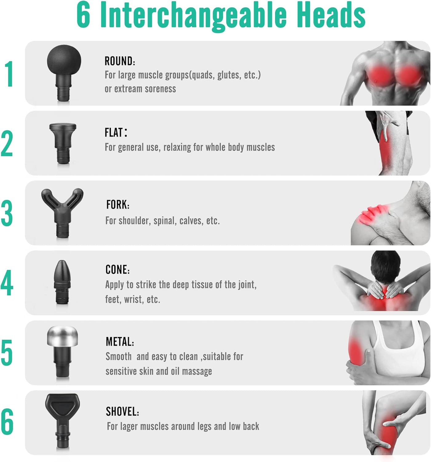 1. ROUND: For large muscle groups (quads, glutes, etc.) or extreme soreness
2. FLAT: For general use, relaxing for whole body muscles
3. FORK: For shoulder, spinal, calves, etc.
4. CONE: Apply to strike the deep tissue of the joint, feet, wrist, etc.
5. METAL: Smooth and easy to clean, suitable for sensitive skin and oil massage
6. SHOVEL: For larger muscles around legs and low back