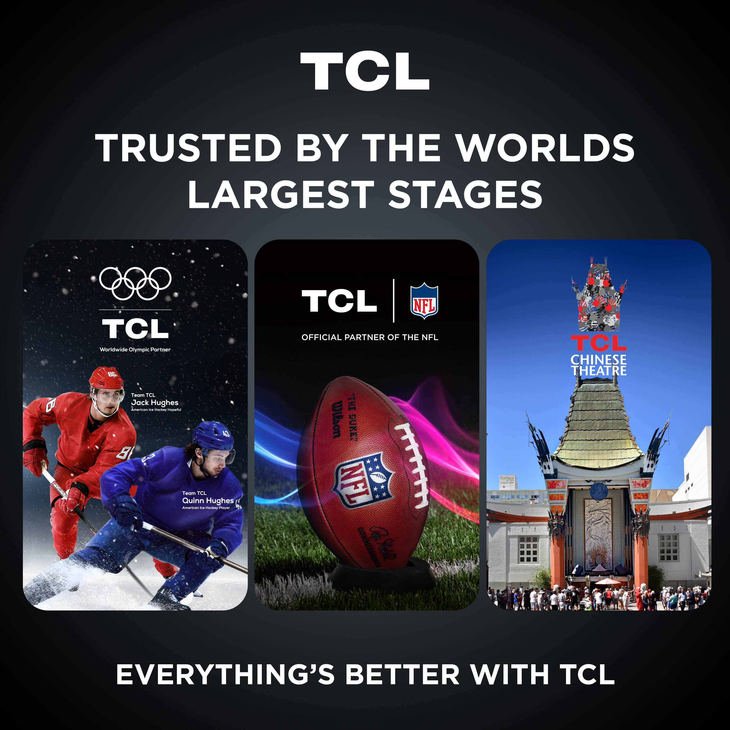 TCL  
TRUSTED BY THE WORLD'S LARGEST STAGES  

TCL Worldwide Olympic Partner  
Team TCL Jack Hughes  
Team TCL Quinn Hughes  

TCL NFL OFFICIAL PARTNER OF THE NFL  

TCL CHINESE THEATRE  

EVERYTHING'S BETTER WITH TCL