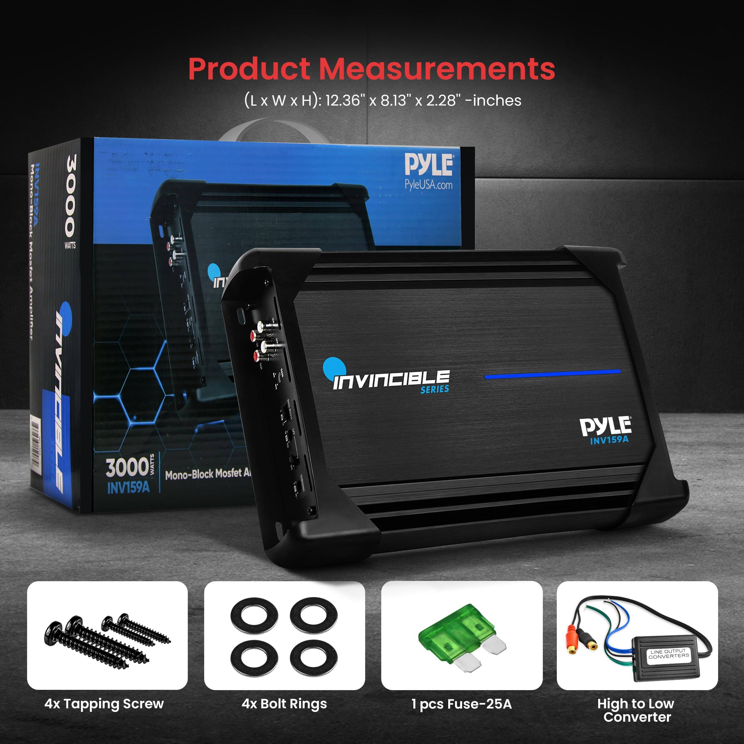 Hoere i | 3000 5 IVICELE Product Measurements (LxWxH): (L x W x H): 12.36" x 8.13" x 2.28" - inches PYLE PyleUSA.com IN INVINCIBLE SERIES PYLE INV159A 3000 WATTS Mono-Block Mosfet A INV159A - O KRROT GORIVER .d 4x Tapping Screw 4x Bolt Rings 1 pcs Fuse-25A High to Low Converter

Product Measurements
(L x W x H): 12.36" x 8.13" x 2.28" - inches

4x Tapping Screw
4x Bolt Rings
1 pcs Fuse-25A
High to Low Converter