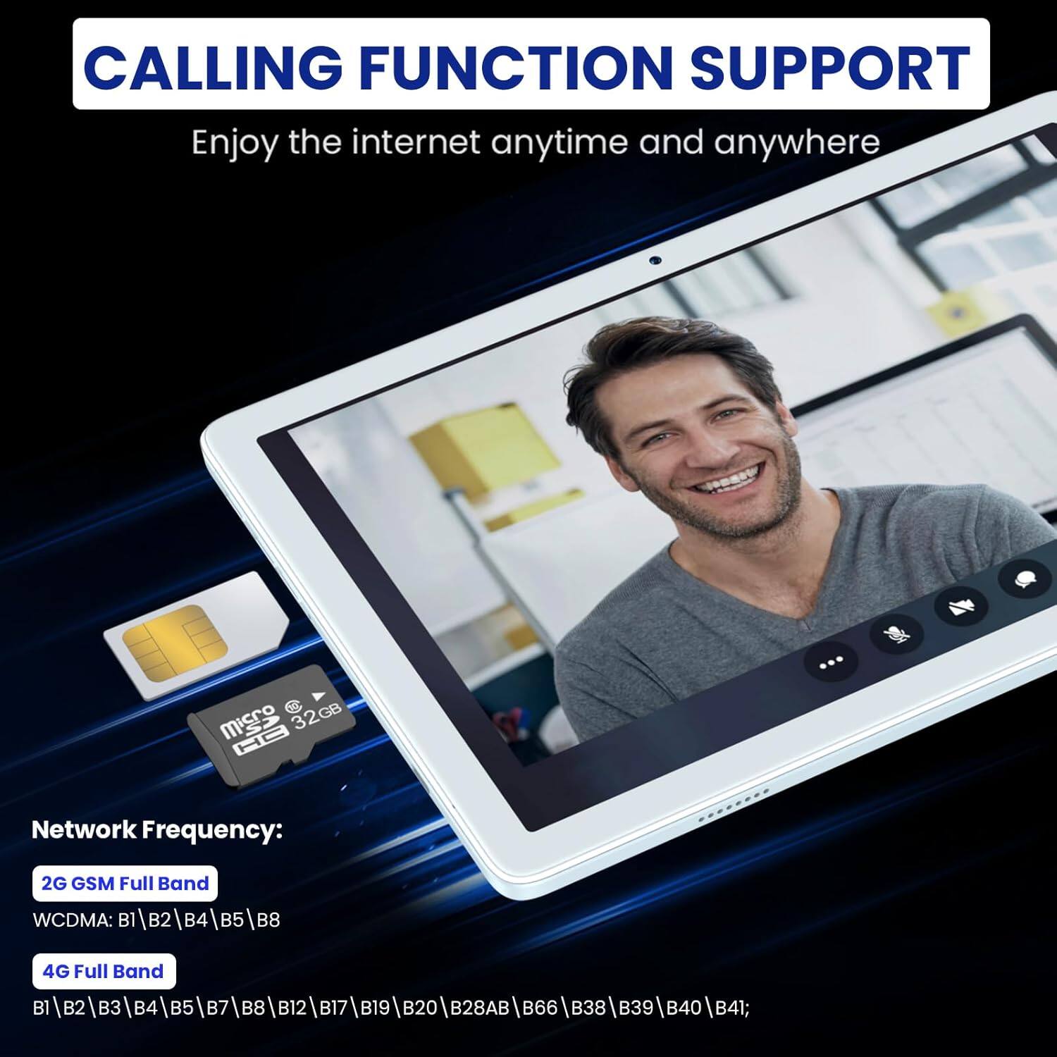 CALLING FUNCTION SUPPORT
Enjoy the internet anytime and anywhere

Network Frequency:
2G GSM Full Band
WCDMA: B1|B2|B4|B5|B8
4G Full Band
B1|B2|B3|B4|B5|B7|B8|B12|B17|B19|B20|B28AB|B66|B38|B39|B40|B41