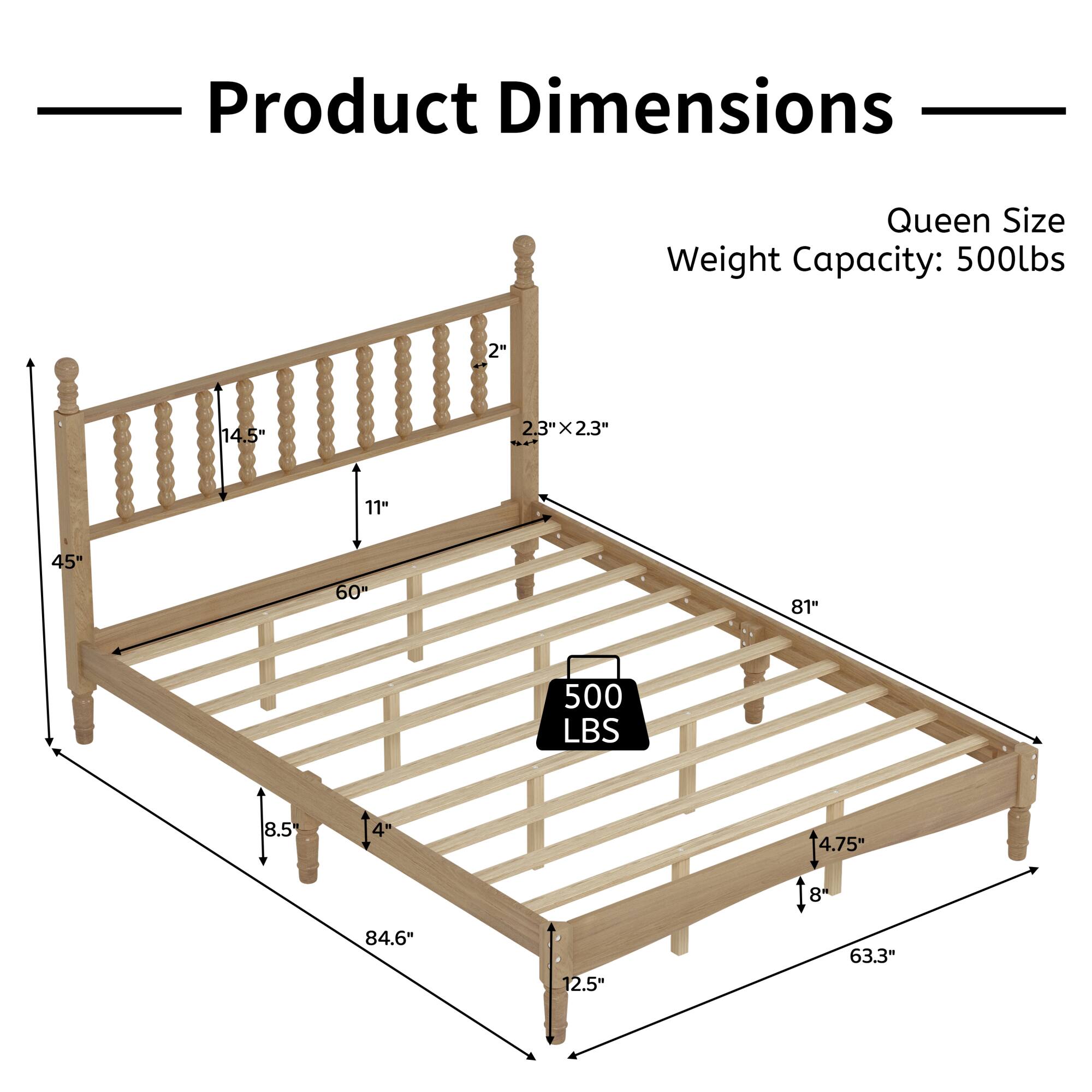 Product Dimensions  
Queen Size  
Weight Capacity: 500lbs  

- 2"  
- 14.5"  
- 2.3" x 2.3"  
- 11"  
- 45"  
- 60"  
- 81"  
- 500 LBS  
- 8.5"  
- 4"  
- 84.6"  
- 12.5"  
- 14.75"  
- 18"  
- 8"  
- 63.3"