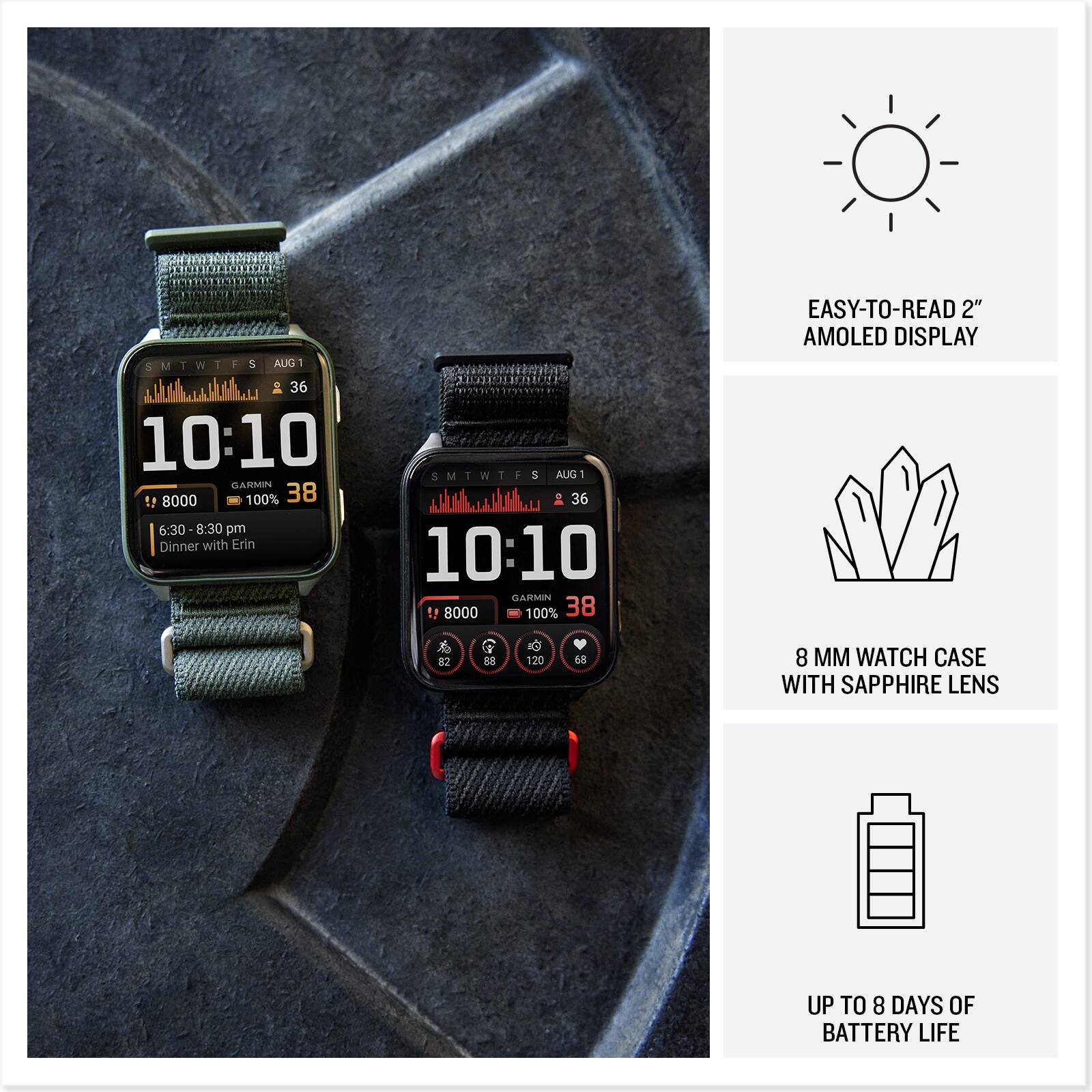 SMTWTFS  
5 AUG 1  
36  
10:10  
LARAIN  
8000  
100%  
38  
6:30-8:30 pm  
Dinner with Erin  

SMTWTFS  
5 AUG 1  
36  
10:10  
JASEN  
8000  
100%  
38  

EASY-TO-READ 2" AMOLED DISPLAY  
8 MM WATCH CASE WITH SAPPHIRE LENS  
UP TO 8 DAYS OF BATTERY LIFE