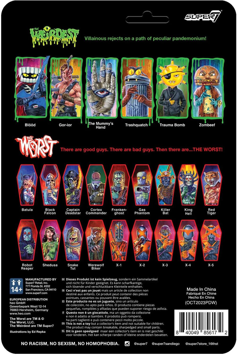 The text on the image can be grouped and corrected as follows:

---

**Title:**
- "The Worst"

**Subtitle:**
- "Villainous rejects on a path of peculiar pandemonium!"

**Characters:**
- Blood Gor-ior
- The Mummy's Trauma Bomb
- Zombeef Hand
- Trashquatch

**Text:**
- "There are good guys. There are bad guys. Then there are... THE WORST!"

**Characters (continued):**
- Batula
- Black Captain
- Cortex
- Franken-Gas
- Killer King
- Red Falcon
- Deadstar
- Commander
- Ghost
- Phantom
- Bat
- Hell Tiger
- Robot
- Reaper
- Shedusa
- Snake
- Tut
- Werewolf
- Biker
- X-1
- X-2
- X-3
- X-4
- X-5

**Manufacturing and Distribution:**
- "MANUFACTURED BY Super7 Retail, 14+ Francisco, 94110 www.super7.com"
- "EUROPEAN DISTRIBUTION GmbH Gewerbepark West 12-14 76863 Herxheim, Germany www.heo.com"

**Warning:**
- "Dieses Produkt kein Spielzeug, sondern Sammelartikel und nicht Kinder geeignet. Kann scharfkantige, sich lösende verschluckbare Kleinteile enthalten."
- "Ceci n'est pas un jouet mais un article de collection, destiné aux enfants. Produit peut contenir des pièces pointues, cassantes pouvant être avalées."
- "Este producto no es juguete, sino artículo de colección, apto para niños. Producto puede contener piezas puntiagudas, quebradizas que pueden ser ingeridas."

**Illustration:**
- "Illustration by Ed Repka"

**Additional Information:**
- "The Worst are TM & © Super7"
- "Made in China"
- "No Racism, No Sexism, No Homophobia"

---

This text is organized to reflect the characters, the title, the subtitle, the manufacturing and distribution details, and the warning labels present on the packaging.