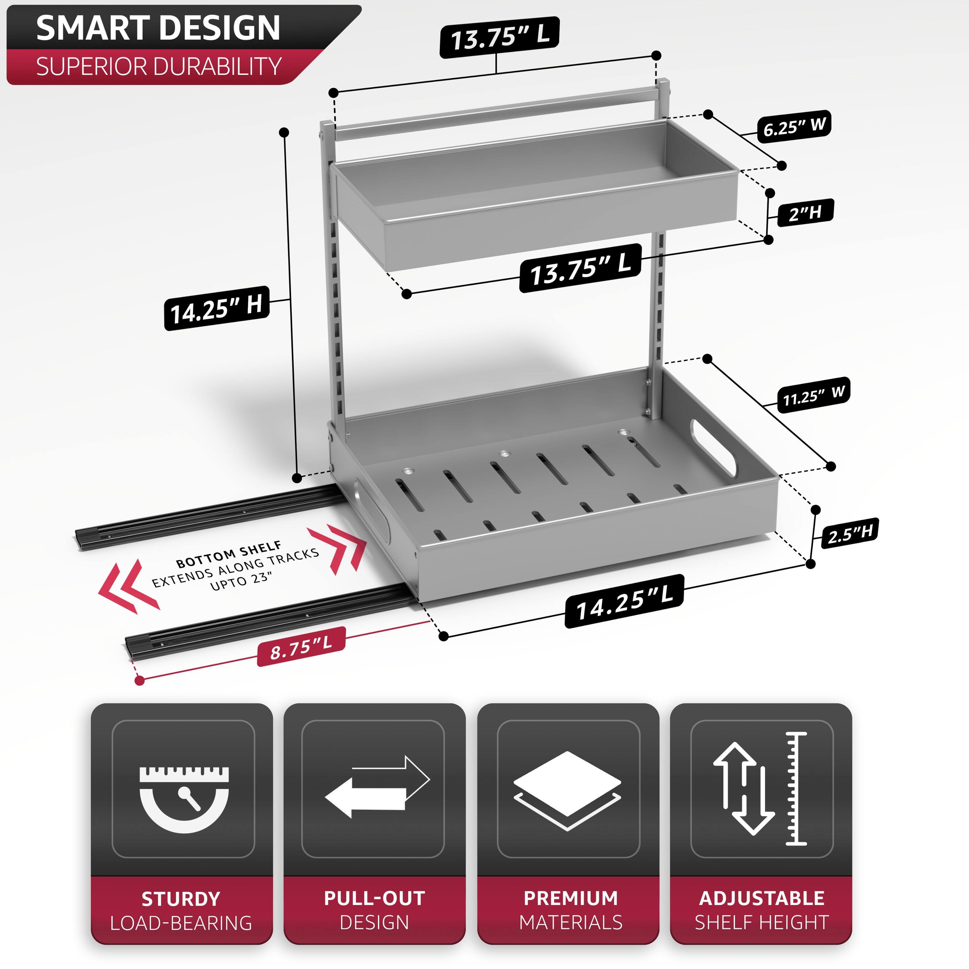 SMART DESIGN  
SUPERIOR DURABILITY  

14.25" H  
13.75" L  
6.25" W  
2" H  
11.25" W  
2.5" H  
14.25" L  

BOTTOM SHELF EXTENDS ALONG TRACKS UP TO 23"  
8.75" L  

STURDY LOAD-BEARING  
PULL-OUT DESIGN  
PREMIUM MATERIALS  
ADJUSTABLE SHELF HEIGHT