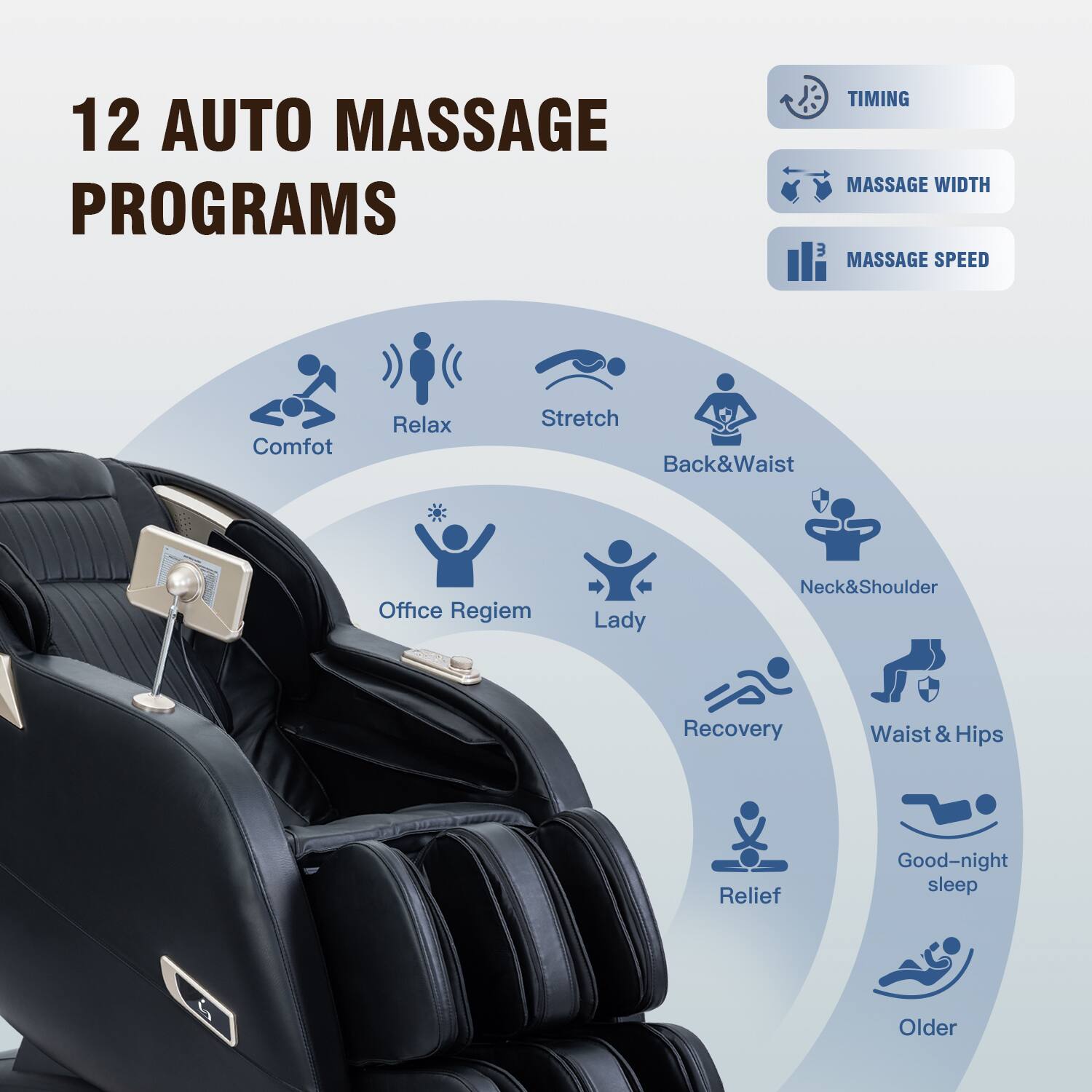 12 AUTO MASSAGE PROGRAMS
TIMING
MASSAGE WIDTH
MASSAGE SPEED
Comfot
Relax
Stretch
Back&Waist
Office Regiem
Lady
Neck&Shoulder
Recovery
Waist&Hips
Relief
Good-night sleep
Older