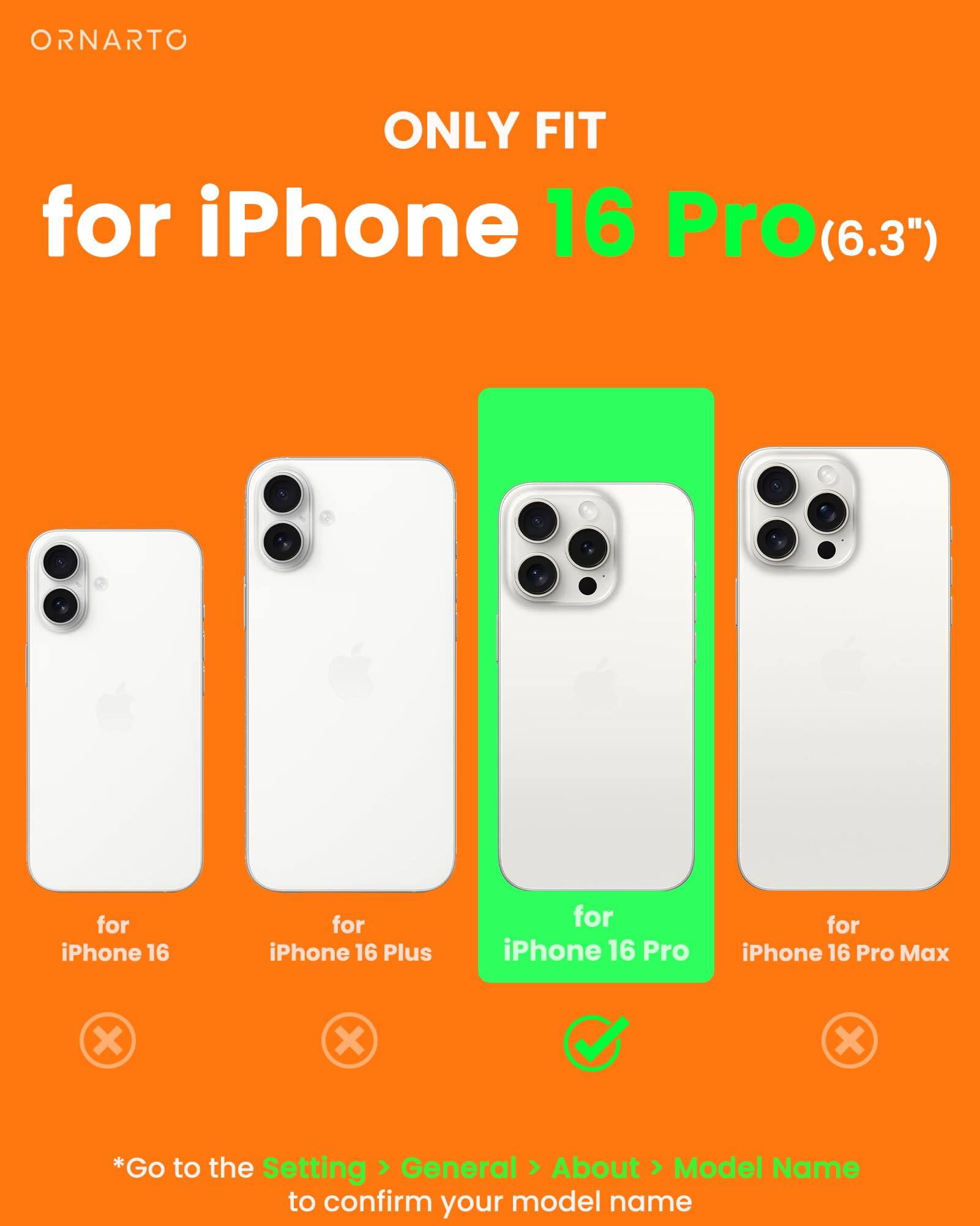 ORNARTO ONLY FIT for iPhone 16 Pro(6.3") for iPhone 16 for iPhone 16 Plus for iPhone 16 Pro for iPhone 16 Pro Max *Go to the Setting General About Model Name to confirm your model name