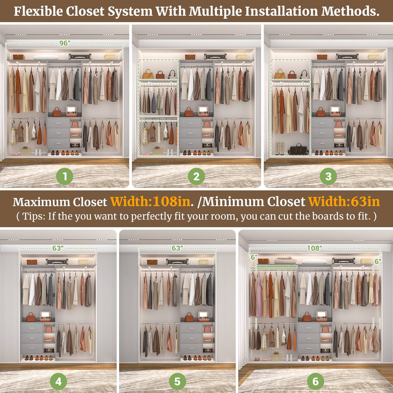 Flexible Closet System With Multiple Installation Methods.

Maximum Closet Width: 108in. / Minimum Closet Width: 63in. (Tips: If you want to perfectly fit your room, you can cut the boards to fit.)

1. 96"
2. 96"
3. 96"
4. 63"
5. 63"
6. 108"