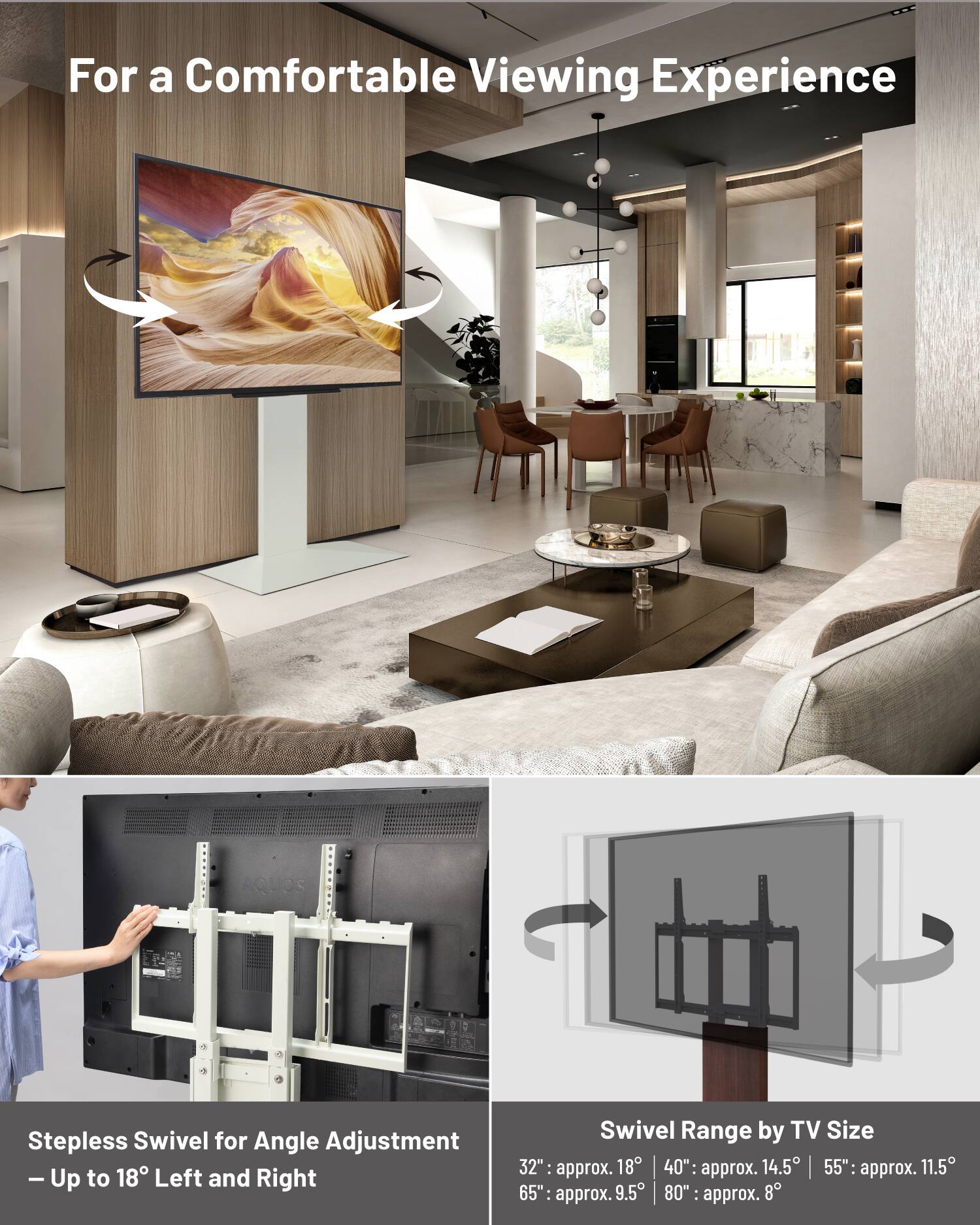 For a Comfortable Viewing Experience

Stepless Swivel for Angle Adjustment - Up to 18° Left and Right

Swivel Range by TV Size
- 32": approx. 18°
- 40": approx. 14.5°
- 55": approx. 11.5°
- 65": approx. 9.5°
- 80": approx. 8°