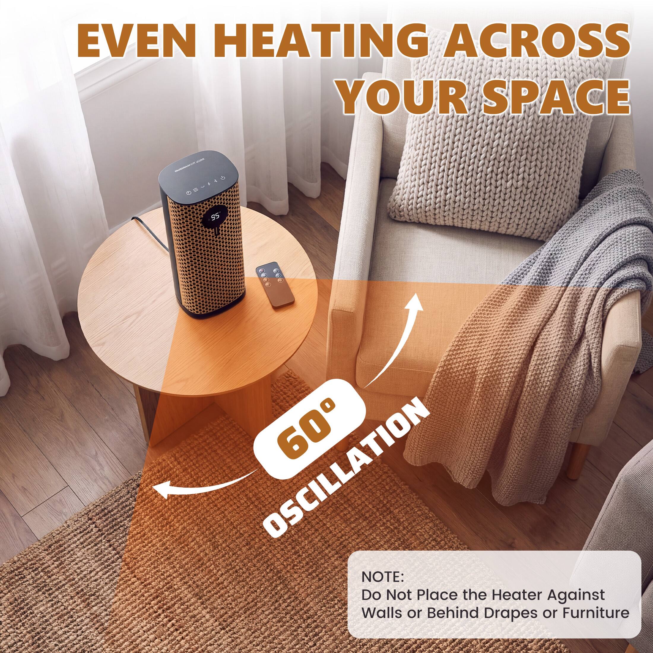 EVEN HEATING ACROSS YOUR SPACE

60° OSCILLATION

NOTE: Do Not Place the Heater Against Walls or Behind Drapes or Furniture