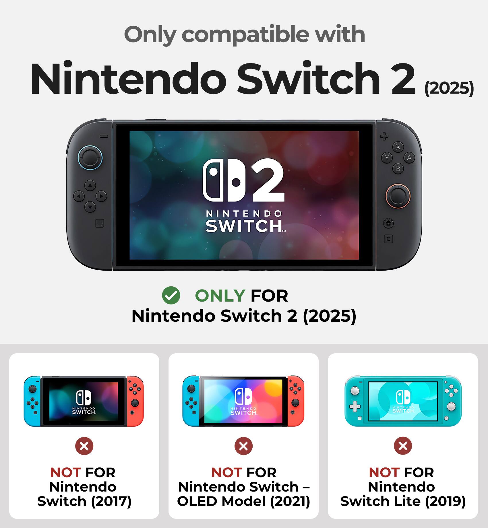 Only compatible with Nintendo Switch 2 (2025)

ONLY FOR Nintendo Switch 2 (2025)

NOT FOR Nintendo Switch (2017)

NOT FOR Nintendo Switch - OLED Model (2021)

NOT FOR Switch Lite (2019)