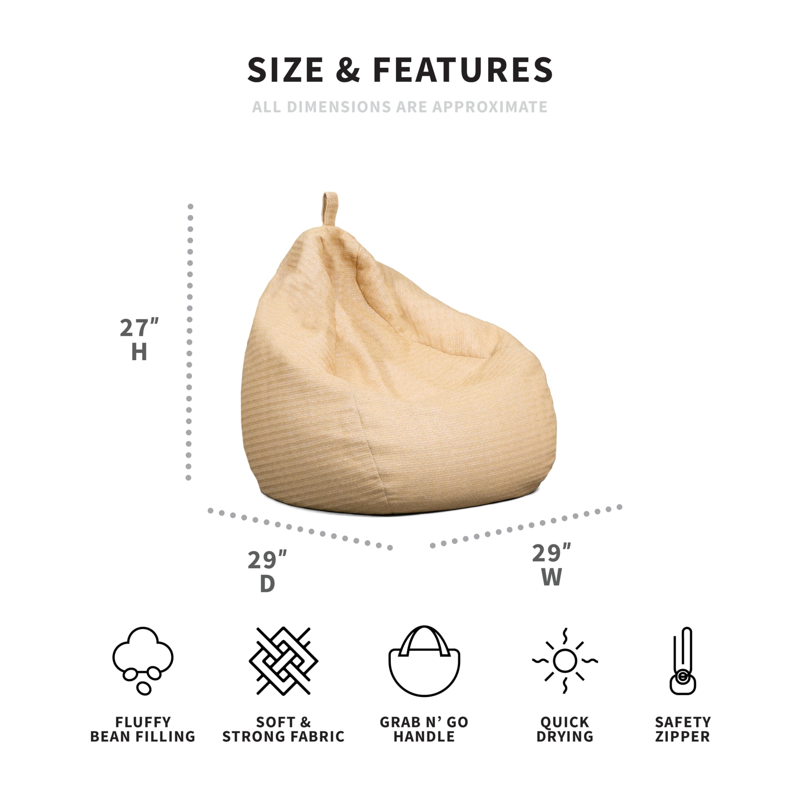 **SIZE & FEATURES**  
ALL DIMENSIONS ARE APPROXIMATE  

- 27" H  
- 29" D  
- 29" W  

- FLUFFY BEAN FILLING  
- SOFT & STRONG FABRIC  
- GRAB N' GO HANDLE  
- QUICK DRYING  
- SAFETY ZIPPER