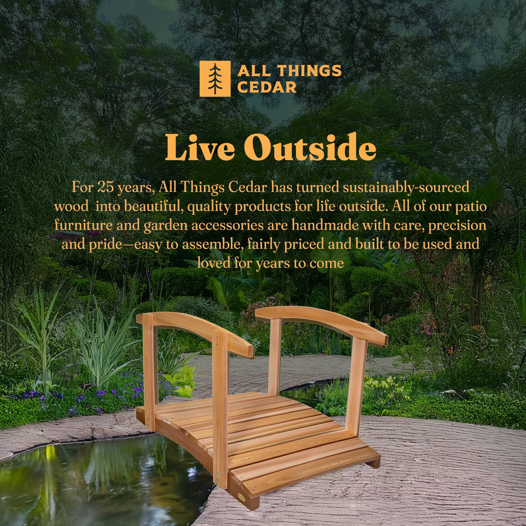 **ALL THINGS CEDAR**

**Live Outside**

For 25 years, All Things Cedar has turned sustainably-sourced wood into beautiful, quality products for life outside. All of our patio furniture and garden accessories are handmade with care, precision and pride—easy to assemble, fairly priced and built to be used and loved for years to come.