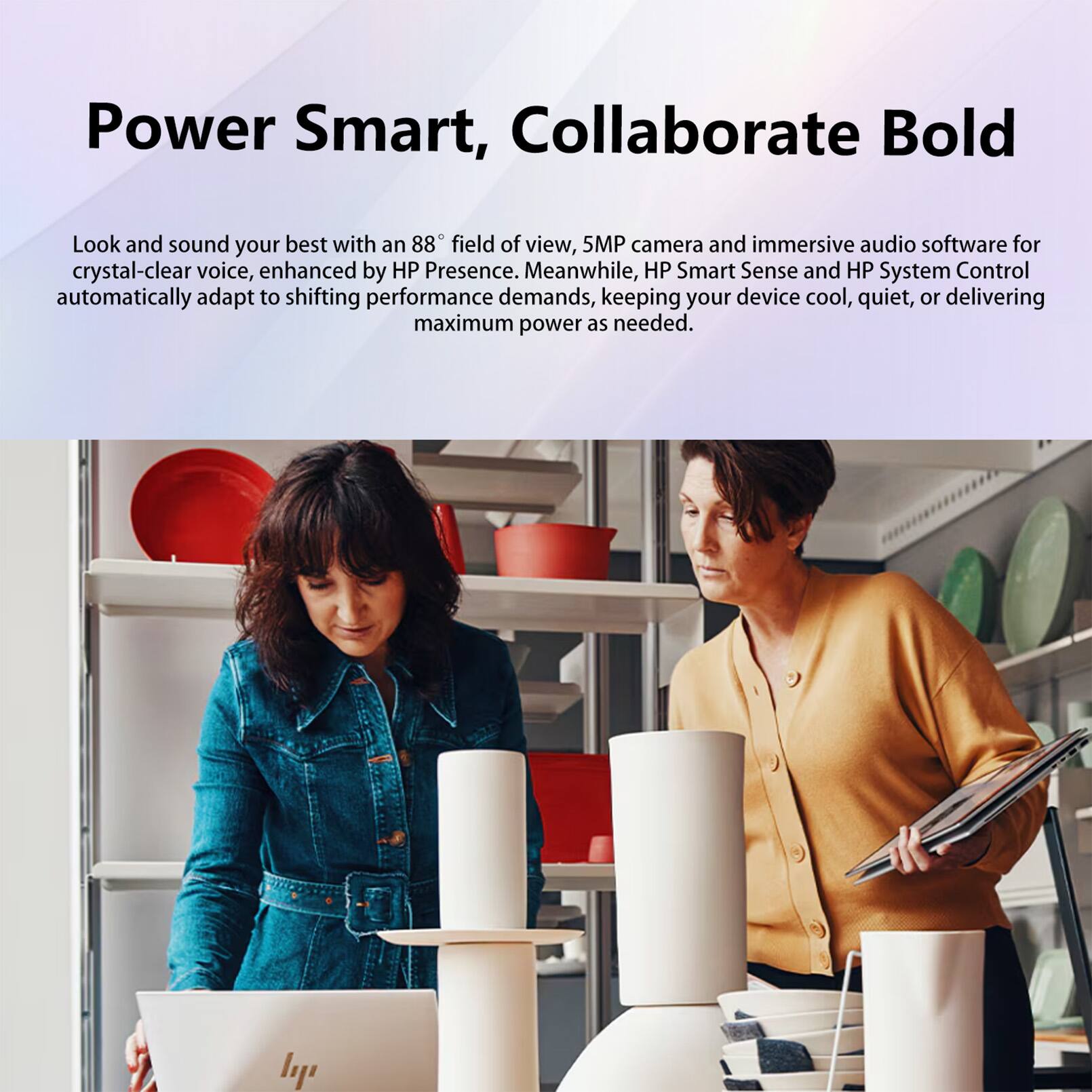 Power Smart, Collaborate Bold

Look and sound your best with an 88° field of view, 5MP camera and immersive audio software for crystal-clear voice, enhanced by HP Presence. Meanwhile, HP Smart Sense and HP System Control automatically adapt to shifting performance demands, keeping your device cool, quiet, or delivering maximum power as needed.