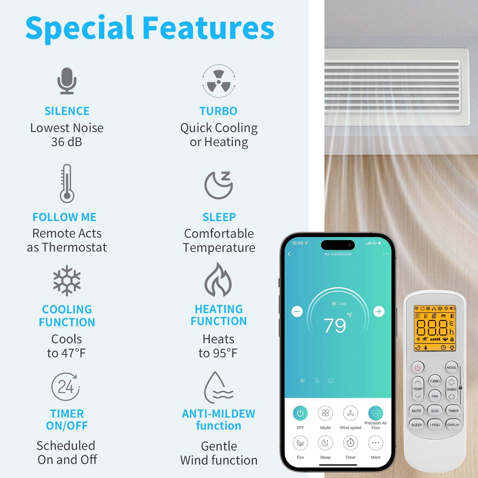Special Features

- SILENCE
  - Lowest Noise 36 dB

- TURBO
  - Quick Cooling or Heating

- FOLLOW ME
  - Remote Acts as Thermostat

- SLEEP
  - Comfortable Temperature

- COOLING FUNCTION
  - Cools to 47°F

- HEATING FUNCTION
  - Heats to 95°F

- TIMER ON/OFF
  - Scheduled On and Off

- ANTI-MILDEW function
  - Gentle Wind function

- Precision Air Flow
- Eco
- Sleep
- Timer
- More

- OFF
- Mode
- Wind Speed
- Precision Air Flow
- Eco
- Sleep
- Timer
- More

- MODE
- TURBO
- SWING
- TIMER
- SLEEP
- FAN
- ECO
- DISPLAY
- MUTE