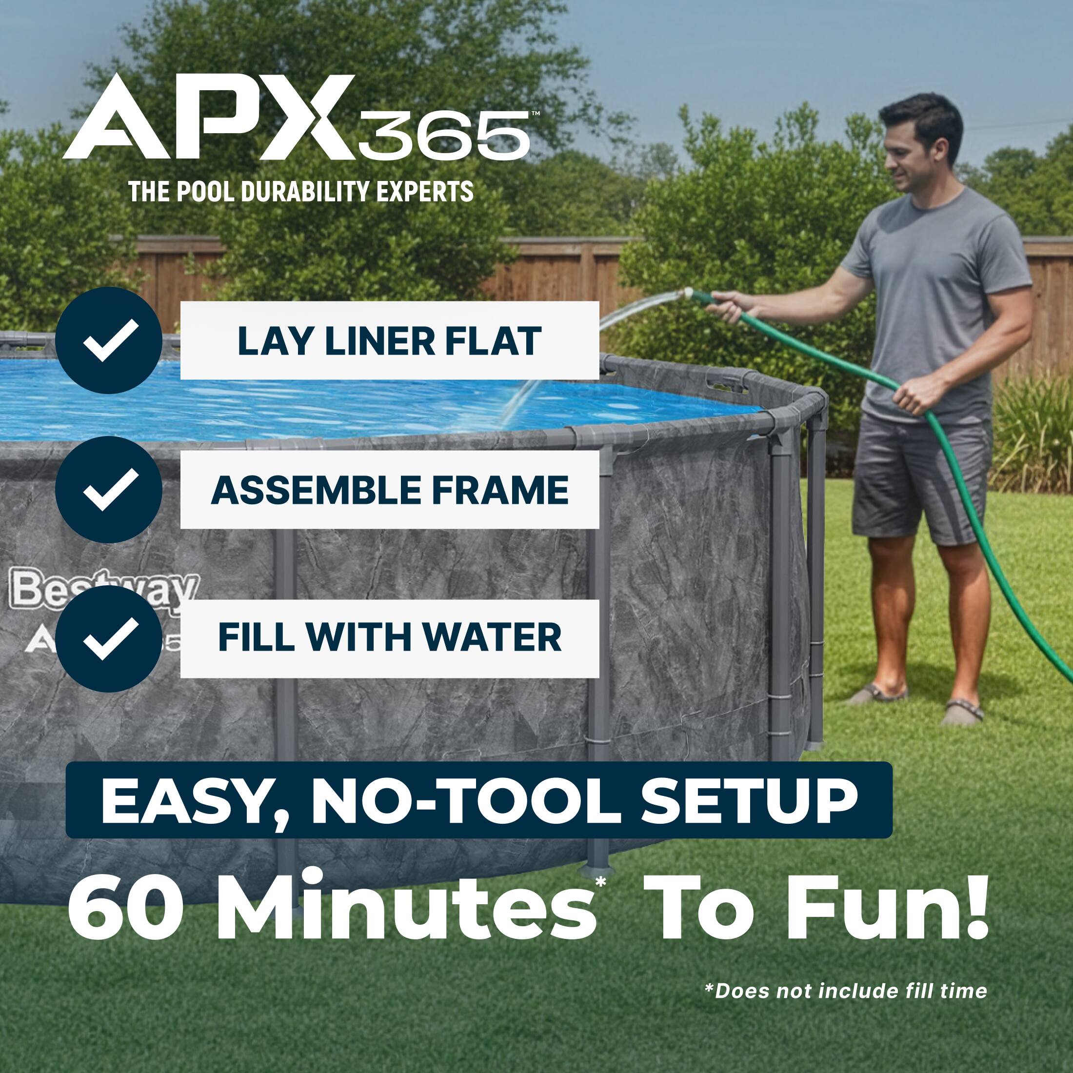 APX365  
THE POOL DURABILITY EXPERTS  

LAY LINER FLAT  
ASSEMBLE FRAME  
FILL WITH WATER  

EASY, NO-TOOL SETUP  
60 Minutes To Fun!  

*Does not include fill time