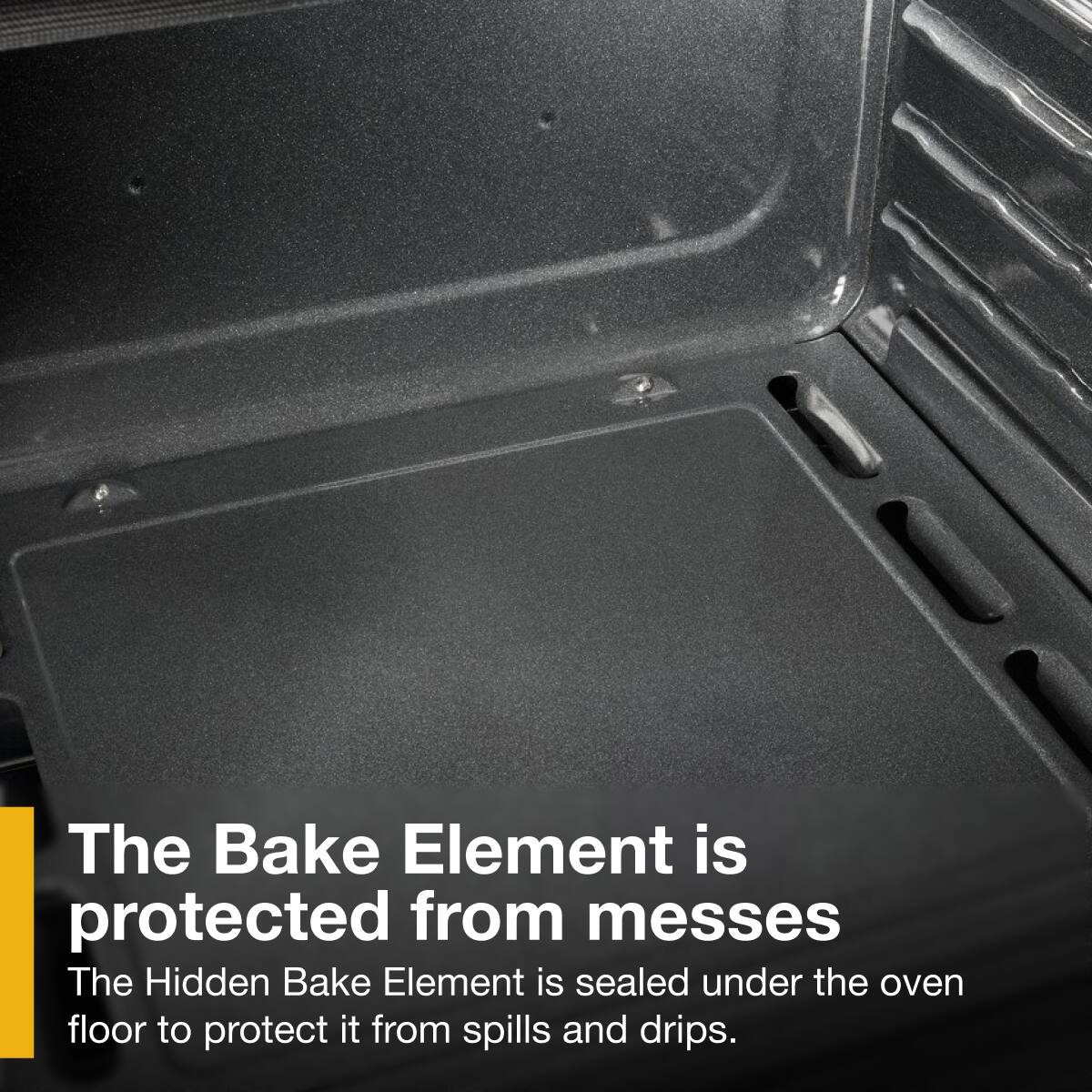 The Bake Element is protected from messes

The Hidden Bake Element is sealed under the oven floor to protect it from spills and drips.