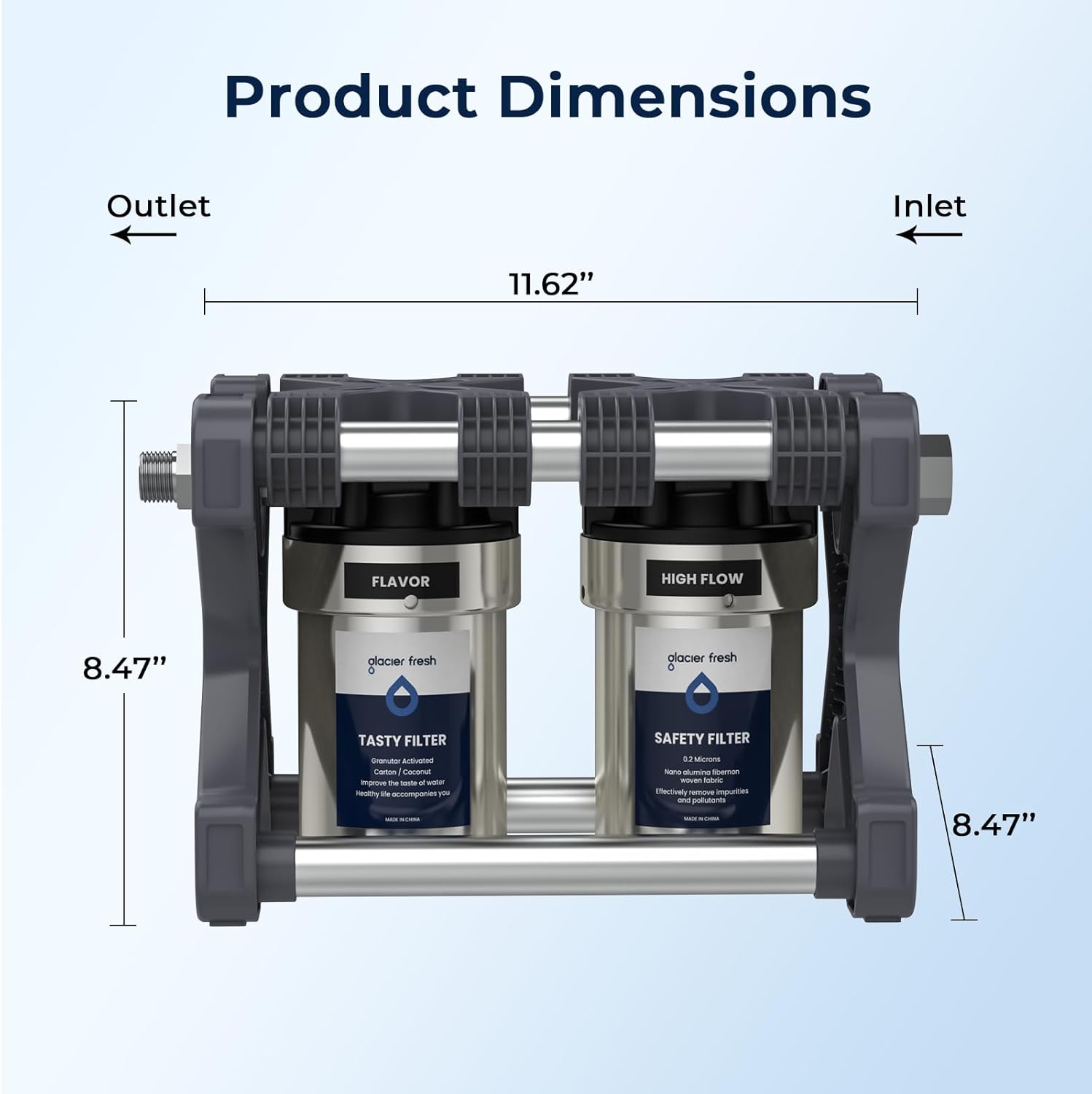 Product Dimensions

Outlet Inlet  
11.62"  
8.47"  
8.47"

FLAVOR  
glacier fresh  
TASTY FILTER  
Granular Activated Carbon / Coconut Shell  
Impurities / Chlorine / Bad Taste / Odor  
Healthy life accompanies you

HIGH FLOW  
glacier fresh  
SAFETY FILTER  
Nano Aluminum  
0.2 Micron  
Effectively remove impurities  
Make your water clean