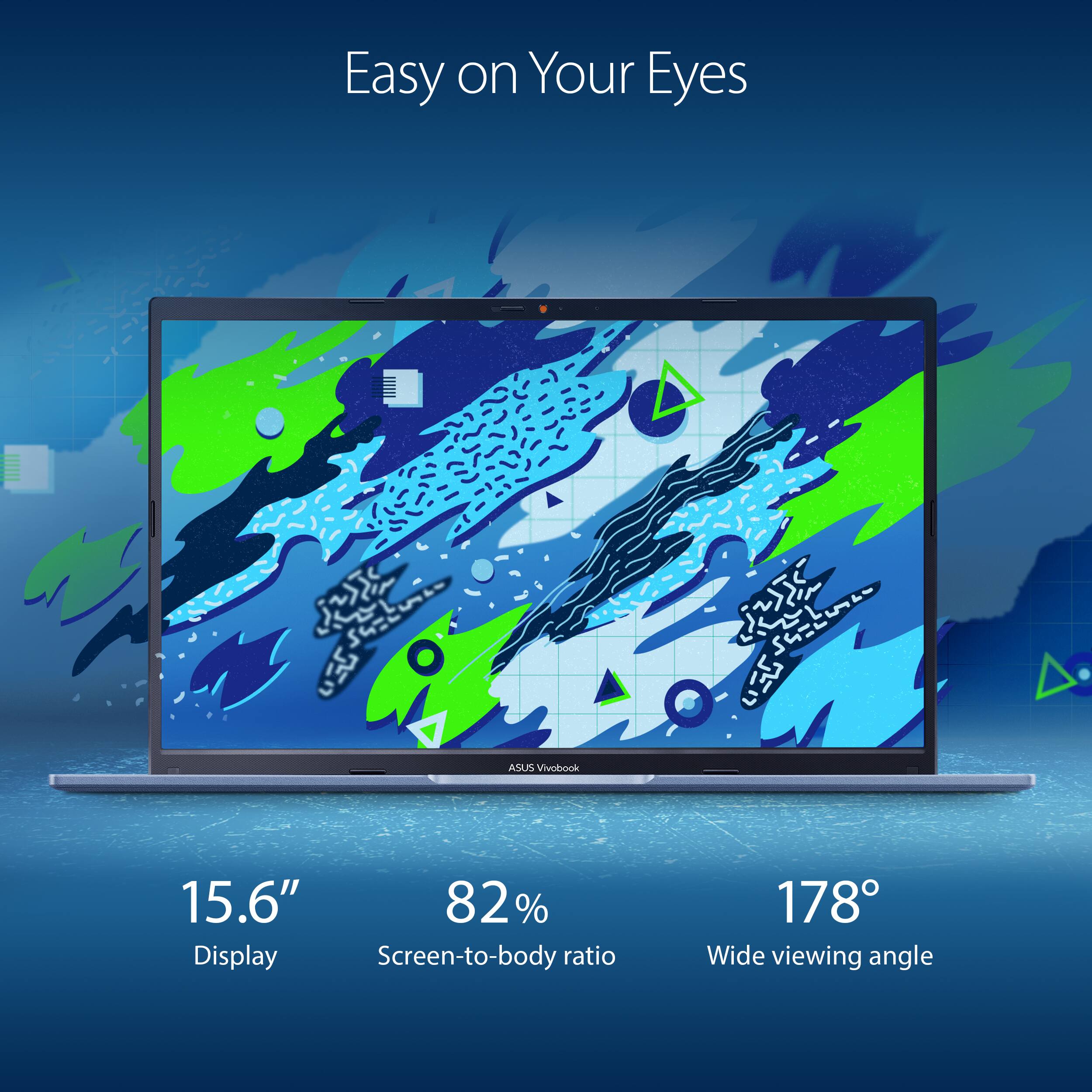 Easy on Your Eyes  
ASUS Vivobook 15.6"  
82% Display Screen-to-body ratio  
178° Wide viewing angle