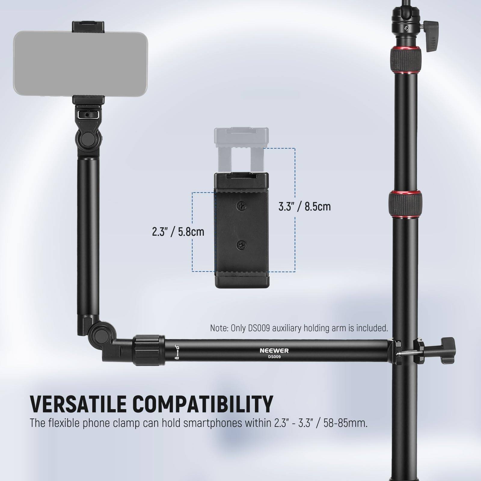 3.3" / 8.5cm  
2.3" / 5.8cm  

Note: Only DS009 auxiliary holding arm is included.  

NEEWER  

VERSATILE COMPATIBILITY  
The flexible phone clamp can hold smartphones within 2.3" - 3.3" / 58-85mm.