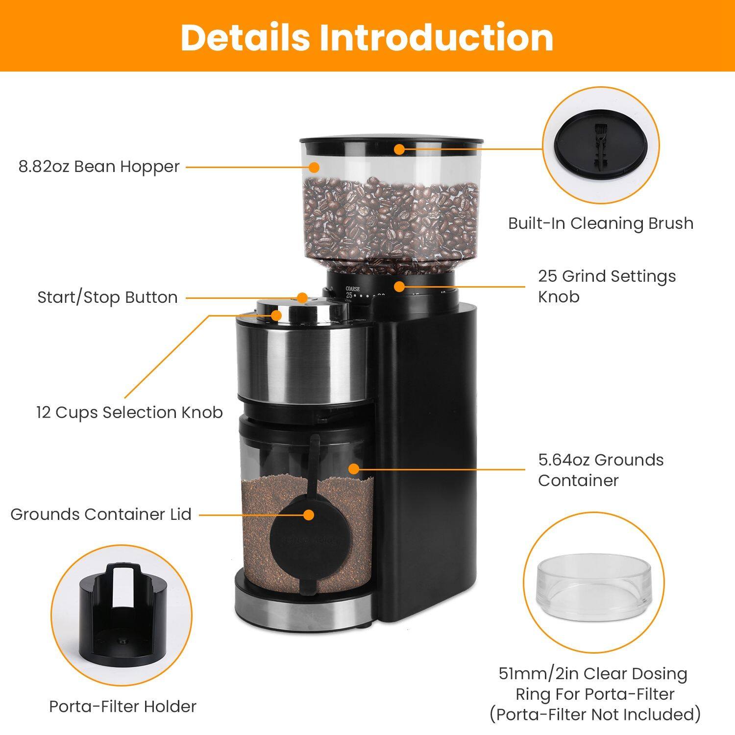 Details Introduction

- 8.82oz Bean Hopper
- Built-In Cleaning Brush
- Start/Stop Button
- 25 Grind Settings Knob
- 12 Cups Selection Knob
- 5.64oz Grounds Container
- Grounds Container Lid
- Porta-Filter Holder
- 51mm/2in Clear Dosing Ring For Porta-Filter (Porta-Filter Not Included)
