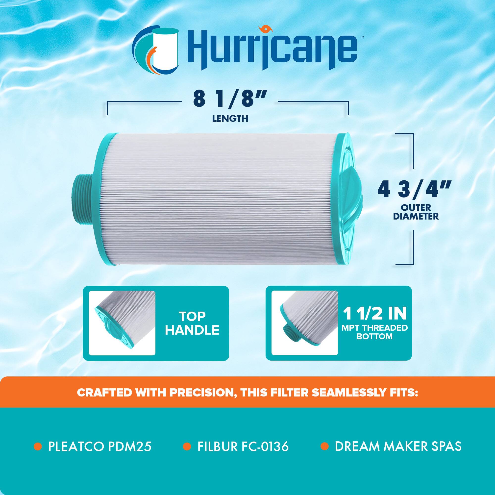 Hurricane

8 1/8" LENGTH

4 3/4" OUTER DIAMETER

TOP HANDLE

1 1/2 IN MPT THREADED BOTTOM

CRAFTED WITH PRECISION, THIS FILTER SEAMLESSLY FITS:

- PLEATCO PDM25
- FILBUR FC-0136
- DREAM MAKER SPAS
