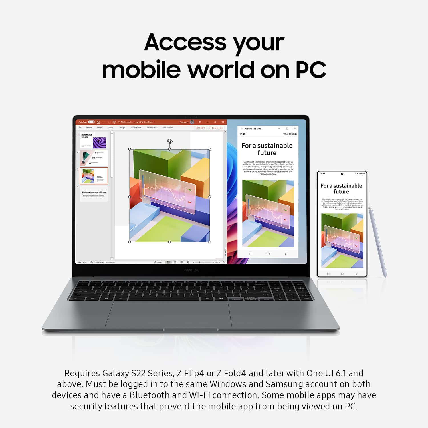 Access your mobile world on PC. For a sustainable future. Requires Galaxy S22 Series, Z Flip4 or Z Fold4 and later with One UI 6.1 and above. Must be logged in to the same Windows and Samsung account on both devices and have a Bluetooth and Wi-Fi connection. Some mobile apps may have security features that prevent the mobile app from being viewed on PC.