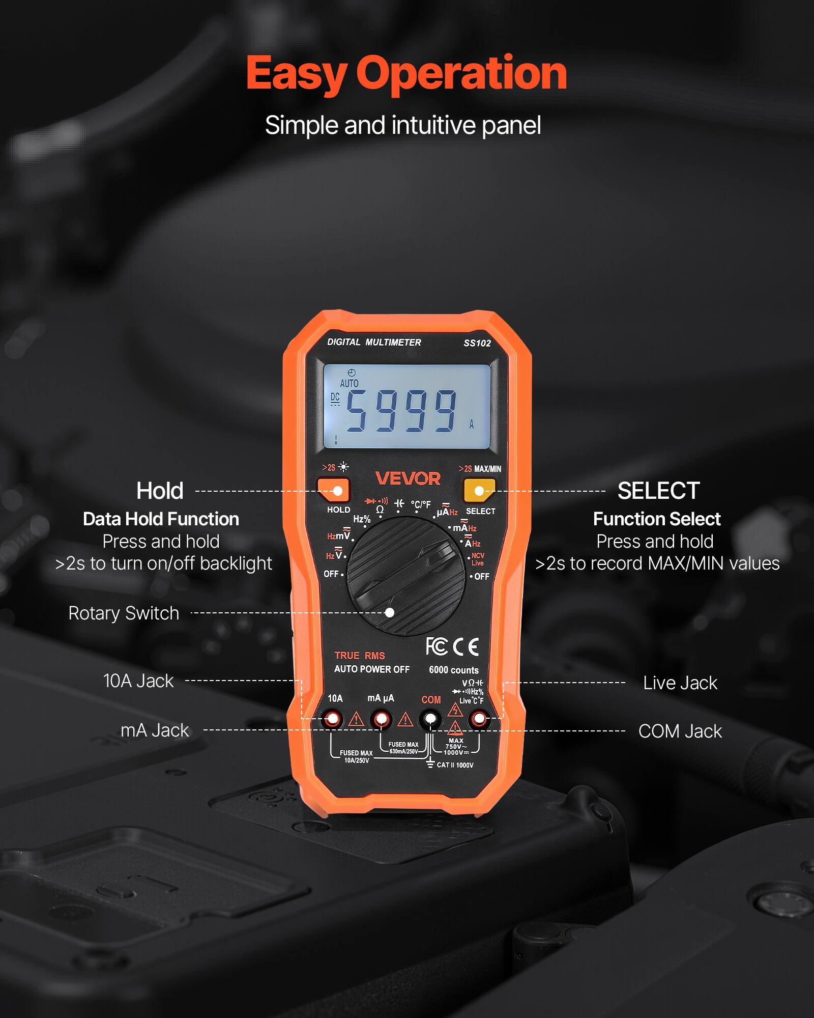 Easy Operation  
Simple and intuitive panel  

DIGITAL MULTIMETER SS102  

AUTO DC 5999 A  

Hold  
Data Hold Function  
Press and hold >2s to turn on/off backlight  

MAX/MIN  

VEVOR  

SELECT  
Function Select  
Press and hold 2s to record MAX/MIN values  

Rotary Switch  

10A Jack  

mA Jack  

Live Jack  

COM Jack  

TRUE RMS  
AUTO POWER OFF  
6000 counts  
3%  

FCC CE  

V# 3%  
1EA  

COM Jack  
1005Vm  
-1000V COM Jack  

420mA230 ... PBV