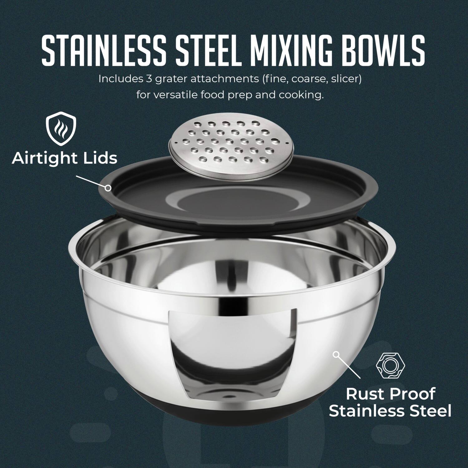 STAINLESS STEEL MIXING BOWLS  
Includes 3 grater attachments (fine, coarse, slicer) for versatile food prep and cooking.  
Airtight Lids  
Rust Proof Stainless Steel