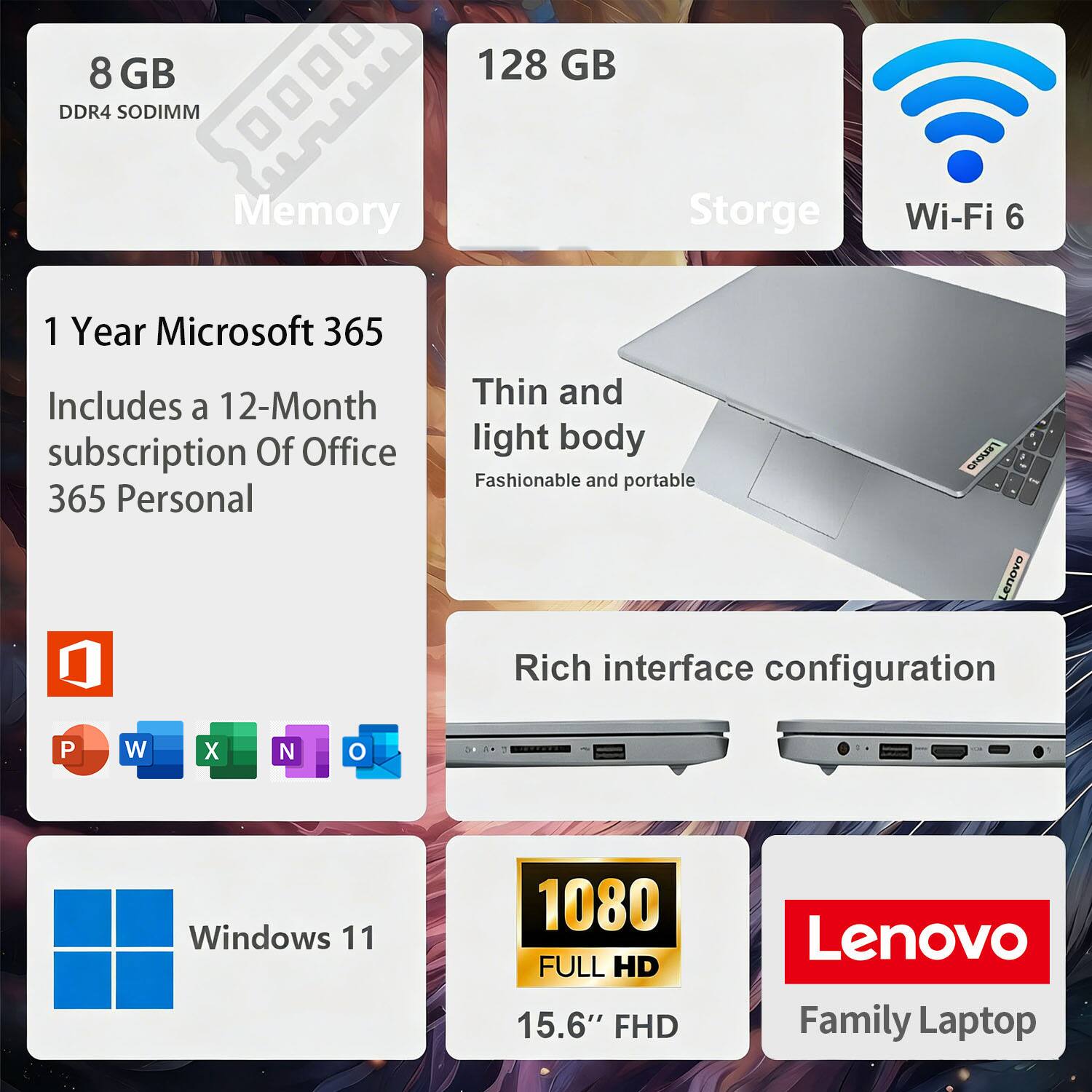8 GB DDR4 SODIMM Memory  
128 GB Storage  
Wi-Fi 6  

1 Year Microsoft 365  
Includes a 12-Month subscription of Office 365 Personal  

Thin and light body  
Fashionable and portable  

Rich interface configuration  

Windows 11  

1080 FULL HD  
15.6" FHD  

Lenovo Family Laptop