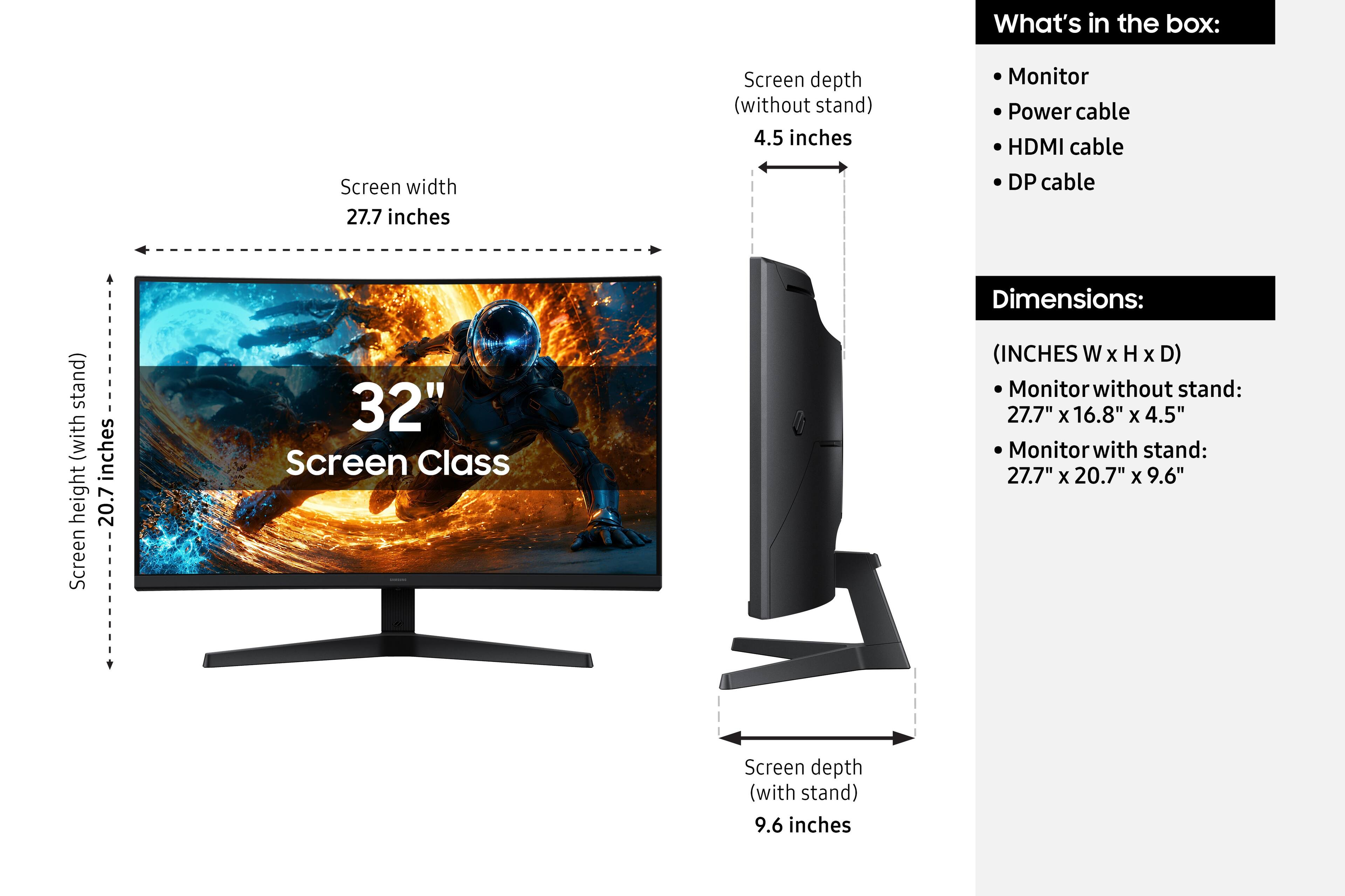 What's in the box:
- Monitor
- Power cable
- HDMI cable
- DP cable

Dimensions:
(INCHES W x H x D)
- Monitor without stand: 27.7" x 16.8" x 4.5"
- Monitor with stand: 27.7" x 20.7" x 9.6"

Screen width: 27.7 inches
Screen depth (without stand): 4.5 inches
Screen height (with stand): 20.7 inches
Screen depth (with stand): 9.6 inches