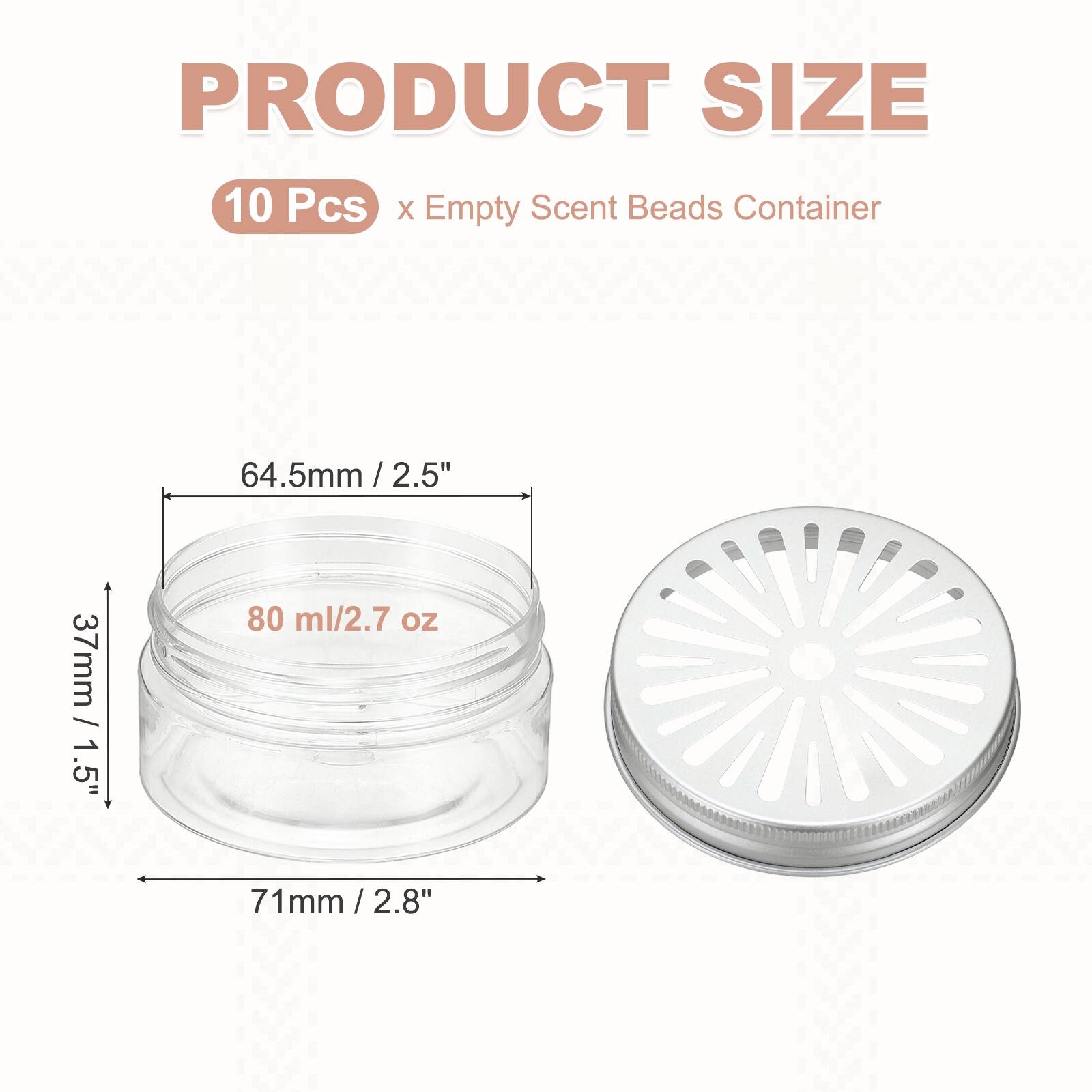 PRODUCT SIZE  
10 Pcs x Empty Scent Beads Container  
64.5mm / 2.5"  
37mm / 1.5"  
80 ml / 2.7 oz  
71mm / 2.8"