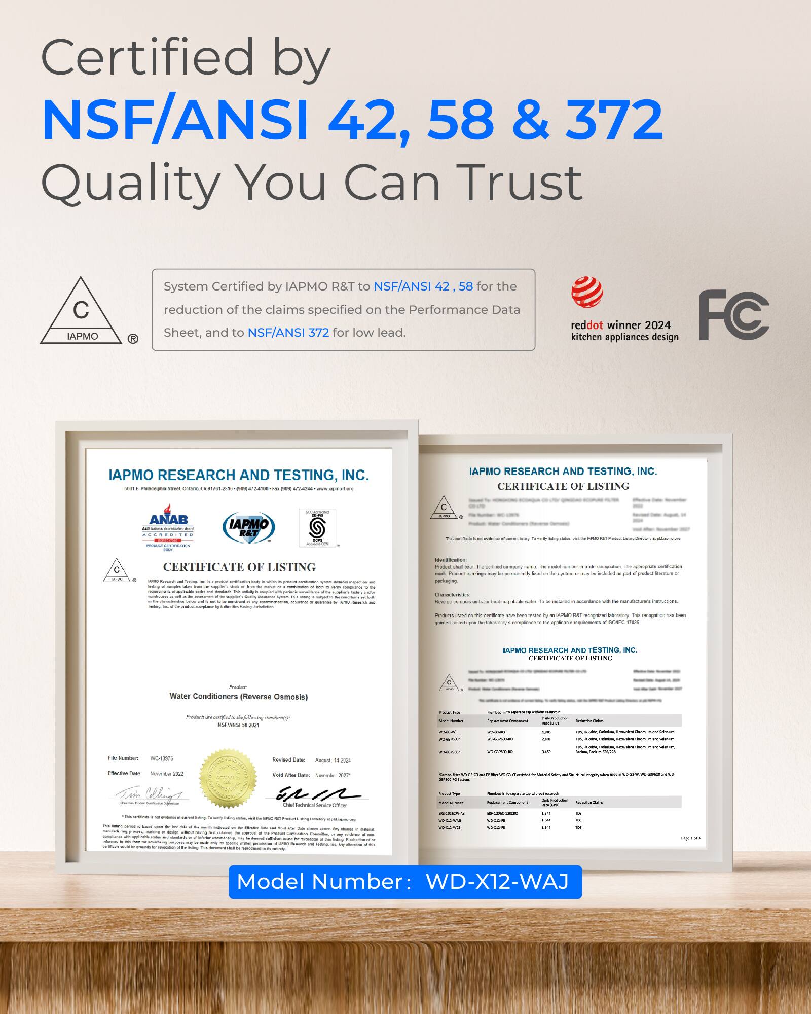 Certified by NSF/ANSI 42, 58 & 372  
Quality You Can Trust

System Certified by IAPMO R&T to NSF/ANSI for the reduction of the claims specified on the Performance Data Sheet, and to NSF/ANSI 372 for low lead.

reddot kitchen appliances winner 2024 design FC

IAPMO RESEARCH AND TESTING, INC.  
CERTIFICATE OF LISTING

IAPMO RESEARCH AND TESTING, INC.  
CERTIFICATE OF LISTING

Model Number: WD-X12-WAJ