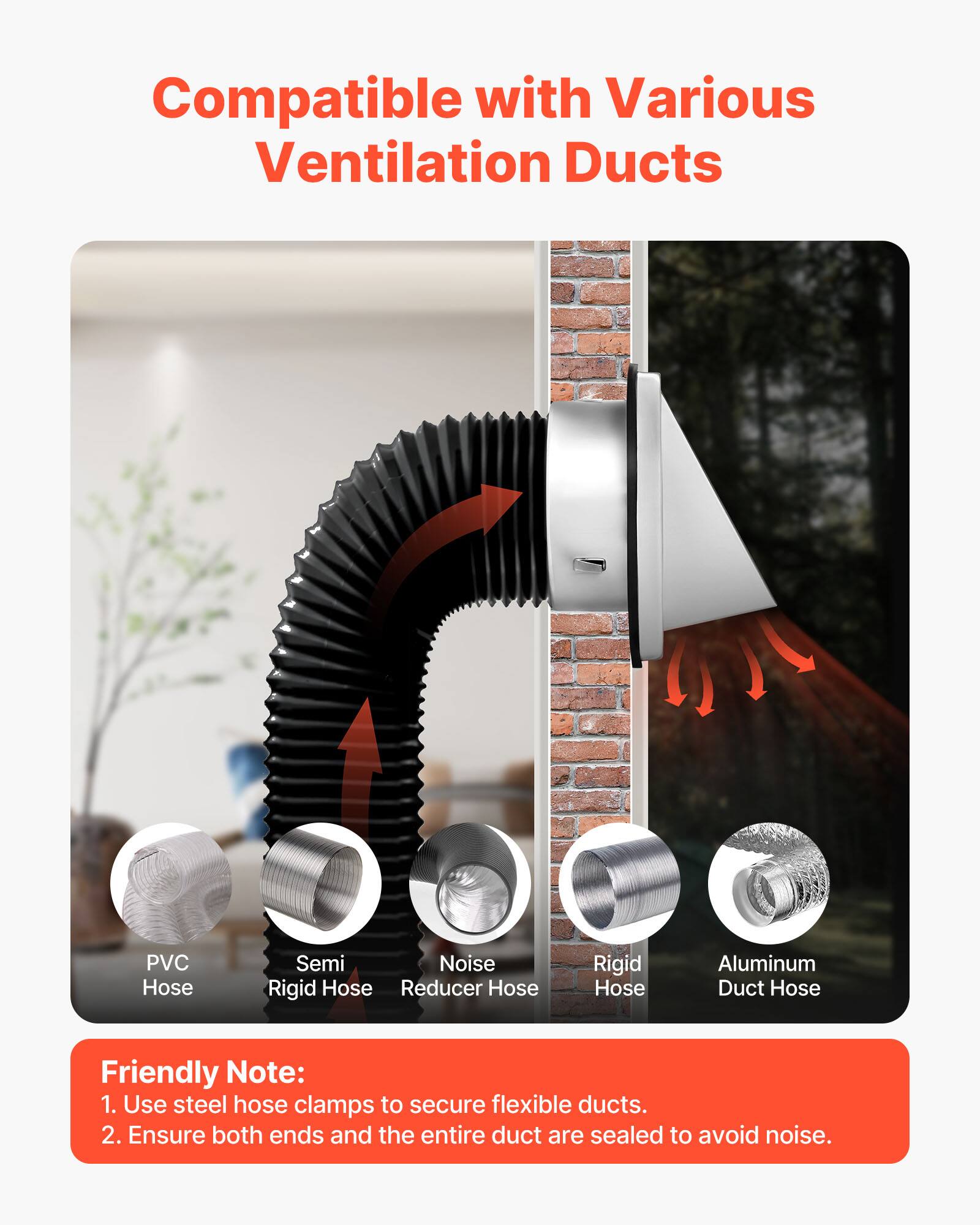 Compatible with Various Ventilation Ducts

- PVC Hose
- Semi Rigid Hose
- Noise Reducer Hose
- Rigid Hose
- Aluminum Duct Hose

Friendly Note:
1. Use steel hose clamps to secure flexible ducts.
2. Ensure both ends and the entire duct are sealed to avoid noise.