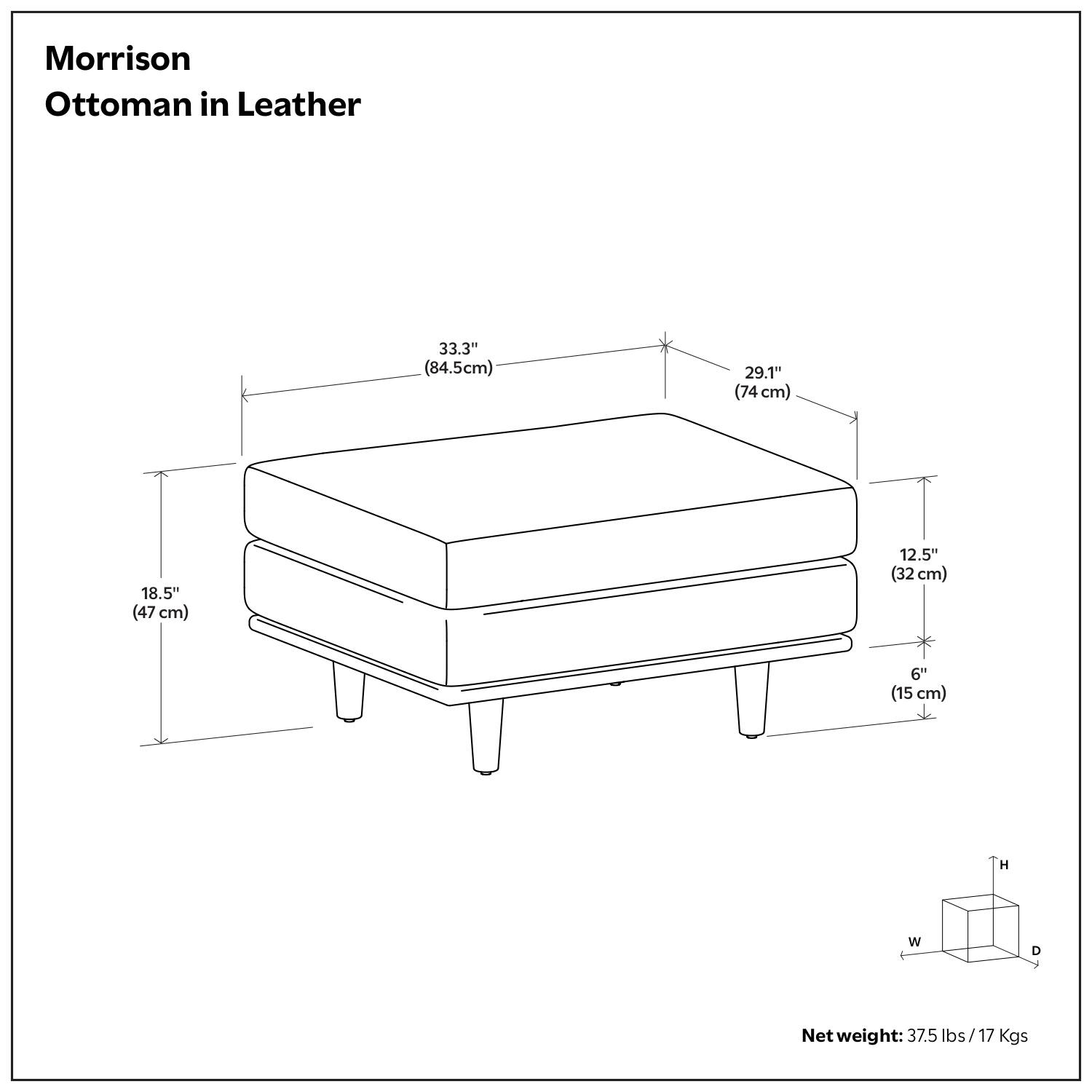 Morrison Ottoman in Leather

- Height (H): 18.5" (47 cm)
- Width (W): 33.3" (84.5 cm)
- Depth (D): 29.1" (74 cm)
- Seat Height: 12.5" (32 cm)
- Leg Height: 6" (15 cm)

Net weight: 37.5 lbs / 17 Kgs
