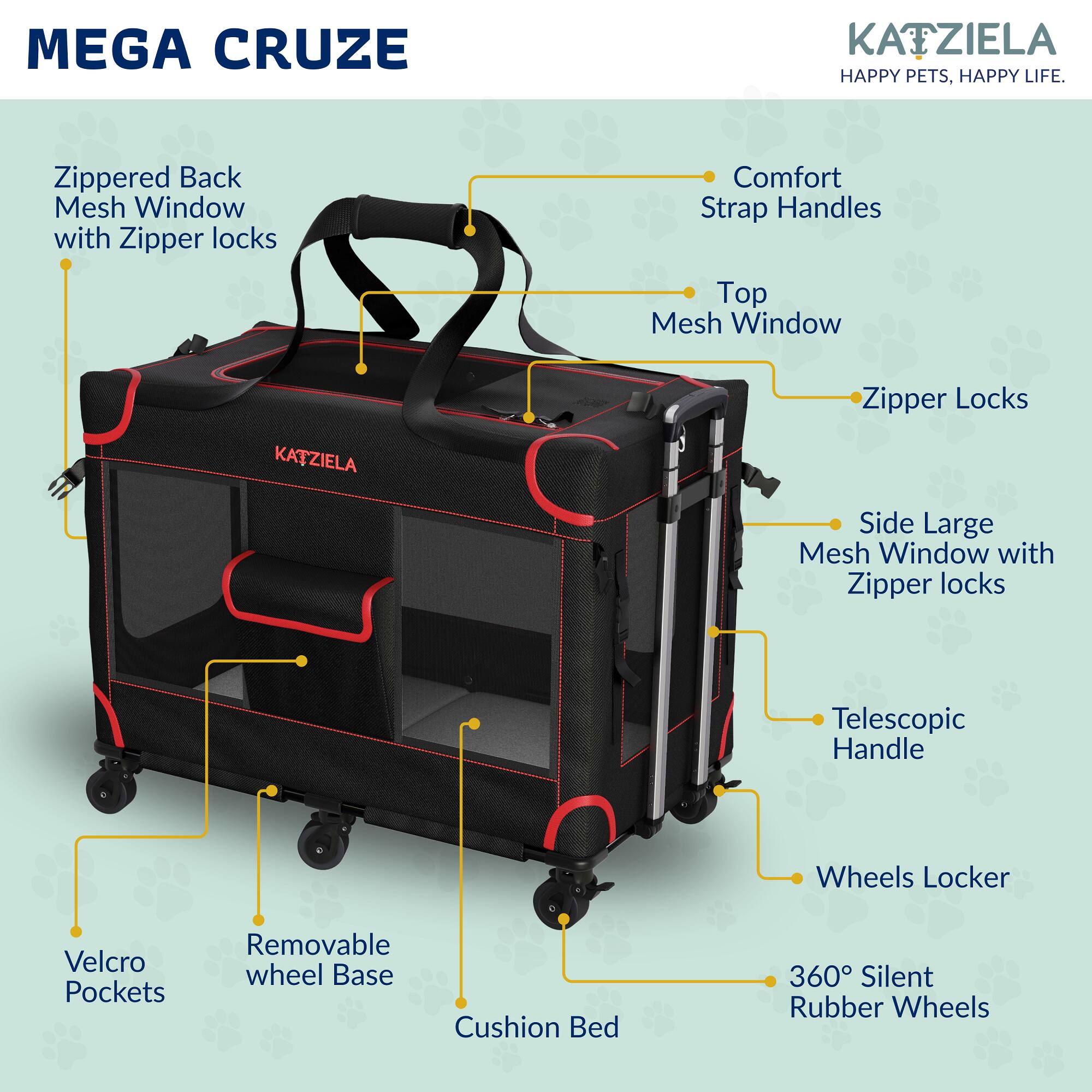 MEGA CRUZE  
KATZIELA  
HAPPY PETS, HAPPY LIFE.

- Zippered Back Mesh Window with Zipper locks
- Comfort Strap Handles
- Top Mesh Window
- Zipper Locks
- Side Large Mesh Window with Zipper locks
- Telescopic Handle
- Wheels Locker
- Velcro Pockets
- Removable wheel Base
- Cushion Bed
- 360° Silent Rubber Wheels