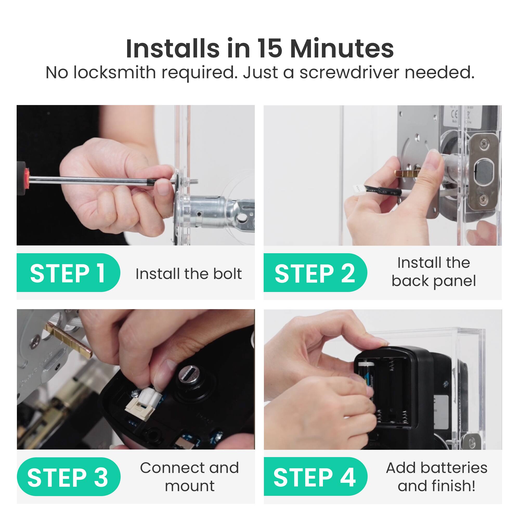 Installs in 15 Minutes  
No locksmith required. Just a screwdriver needed.

STEP 1  
Install the bolt

STEP 2  
Install the back panel

STEP 3  
Connect and mount

STEP 4  
Add batteries and finish!