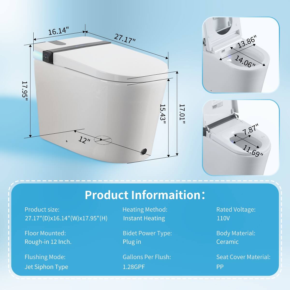 17.95"  
16.14" 12"  
27.17"  
15.43"  
17.01"  
13.86" 14.06" 7.87" 11.69"  

Product Information:  
Product size: 27.17"(D)x16.14"(W)x17.95"(H)  
Heating Method: Instant Heating  
Rated Voltage: 110V  
Floor Mounted: Rough-in 12 Inch.  
Bidet Power Type: Plug in  
Body Material: Ceramic  
Flushing Mode: Jet Siphon Type  
Gallons Per Flush: 1.28GPF  
Seat Cover Material: PP