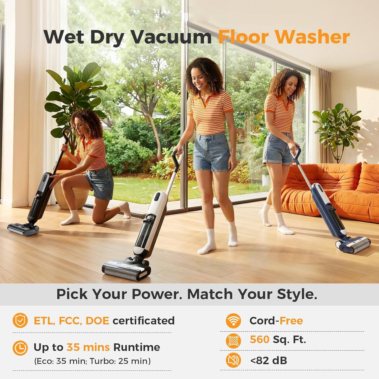 Wet Dry Vacuum Floor Washer

Pick Your Power. Match Your Style.

- ETL, FCC, DOE certificated
- Up to 35 mins Runtime (Eco: 35 min; Turbo: 25 min)
- Cord-Free
- 560 Sq. Ft.
- <82 dB